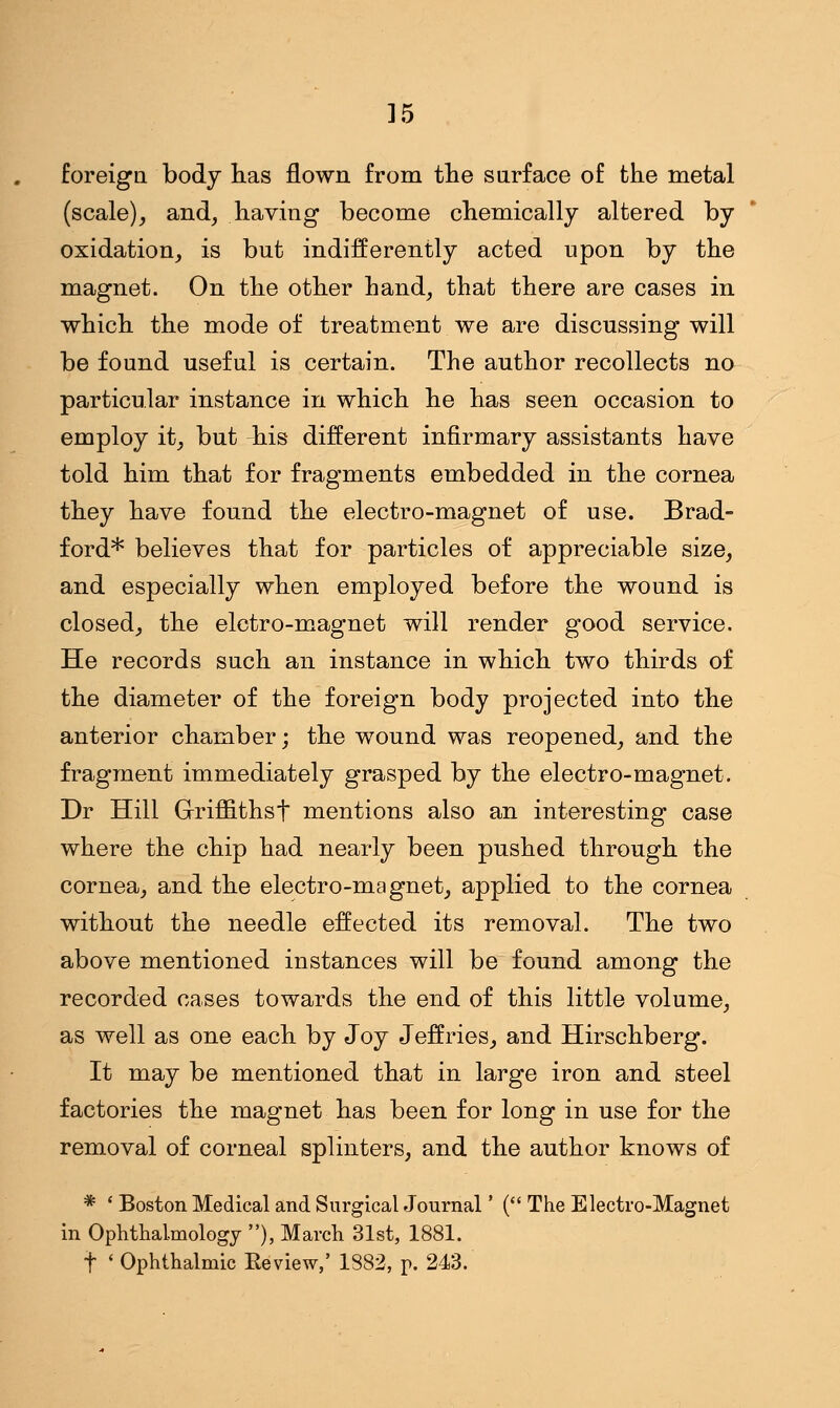 ]5 foreign body has flown from the surface of the metal (scale), and, having become chemically altered by oxidation, is but indifferently acted upon by the magnet. On the other hand, that there are cases in which the mode of treatment we are discussing will be found useful is certain. The author recollects no particular instance in which he has seen occasion to employ it, but -his different infirmary assistants have told him that for fragments embedded in the cornea they have found the electro-magnet of use. Brad- ford* believes that for particles of appreciable size, and especially when employed before the wound is closed, the elctro-magnet will render good service. He records such an instance in which two thirds of the diameter of the foreign body projected into the anterior chamber; the wound was reopened, and the fragment immediately grasped by the electro-magnet. Dr Hill Griffithst mentions also an interesting case where the chip had nearly been pushed through the cornea, and the electro-magnet, applied to the cornea without the needle effected its removal. The two above mentioned instances will be found among the recorded cases towards the end of this little volume, as well as one each by Joy Jeffries, and Hirschberg. It may be mentioned that in large iron and steel factories the magnet has been for long in use for the removal of corneal splinters, and the author knows of * ' Boston Medical and Surgical Journal' ( The Electro-Magnet in Ophthalmology ), March 31st, 1881. f < Ophthalmic Review,' 1882, p. 243.