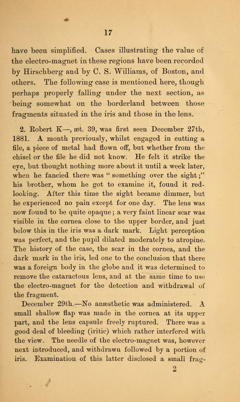 have been simplified. Cases illustrating the value of the electro-magnet in these regions have been recorded by Hirschberg and by C. S. Williams, of Boston, and others. The following case is mentioned here, though perhaps properly falling under the next section, as being somewhat on the borderland between those fragments situated in the iris and those in the lens. 2. Eobert K—, set. 39, was first seen December 27th, 1881. A month previously, whilst engaged in cutting a file, a piece of metal had flown off, but whether from the chisel or the file he did not know. He felt it strike the eye, but thought nothing more about it until a week later, when he fancied there was  something over the sight; his brother, whom he got to examine it, found it red- looking. After this time the sight became dimmer, but he experienced no pain except for one day. The lens was now found to be quite opaque; a very faint linear scar was visible in the cornea close to the upper border, and just below this in the iris was a dark mark. Light perception was perfect, and the pupil dilated moderately to atropine. The history of the case, the scar in the cornea, and the dark mark in the iris, led one to the conclusion that there was a foreign body in the globe and it was determined to remove the cataractous lens, and at the same time to use the electro-magnet for the detection and withdrawal of the fragment. December 29th.—No anaesthetic was administered. A small shallow flap was made in the cornea at its upper part, and the lens capsule freely ruptured. There was a good deal of bleeding (iritic) which rather interfered with the view. The needle of the electro-magnet was, however next introduced, and withdrawn followed by a portion of iris. Examination of this latter disclosed a small fraa:- 2