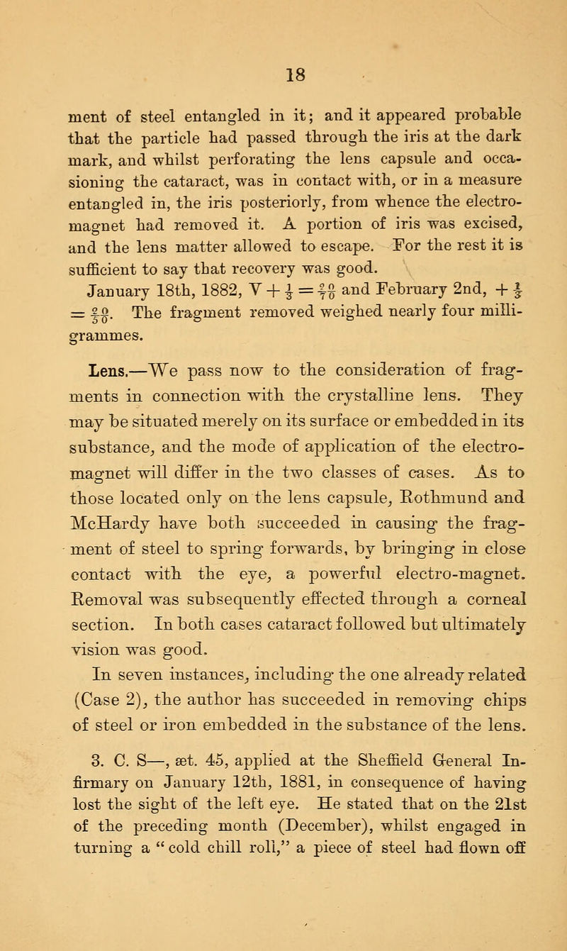 ment of steel entangled in it; and it appeared probable that the particle bad passed through the iris at the dark mark, and whilst perforating the lens capsule and occa- sioning the cataract, was in contact with, or in a measure entangled in, the iris posteriorly, from whence the electro- magnet had removed it. A portion of iris was excised, and the lens matter allowed to escape. For the rest it is sufficient to say that recovery was good. January 18th, 1882, V + $ = %% and February 2nd, + £ = -§-§. The fragment removed weighed nearly four milli- grammes. Lens.—We pass now to the consideration of frag- ments in connection with the crystalline lens. They may be situated merely on its surface or embedded in its substance, and the mode of application of the electro- magnet will differ in the two classes of cases. As to those located only on the lens capsule, Rothmund and McHardy have both succeeded in causing* the frag- ment of steel to spring forwards, by bringing in close contact with the eye, a powerful electro-magnet. Removal was subsequently effected through a corneal section. In both cases cataract followed but ultimately vision was good. In seven instances, including- the one already related (Case 2), the author has succeeded in removing chips of steel or iron embedded in the substance of the lens. 3. C. S—, set. 45, applied at the Sheffield General In- firmary on January 12th, 1881, in consequence of having lost the sight of the left eye. He stated that on the 21st of the preceding month (December), whilst engaged in turning a  cold chill roll, a piece of steel had flown off