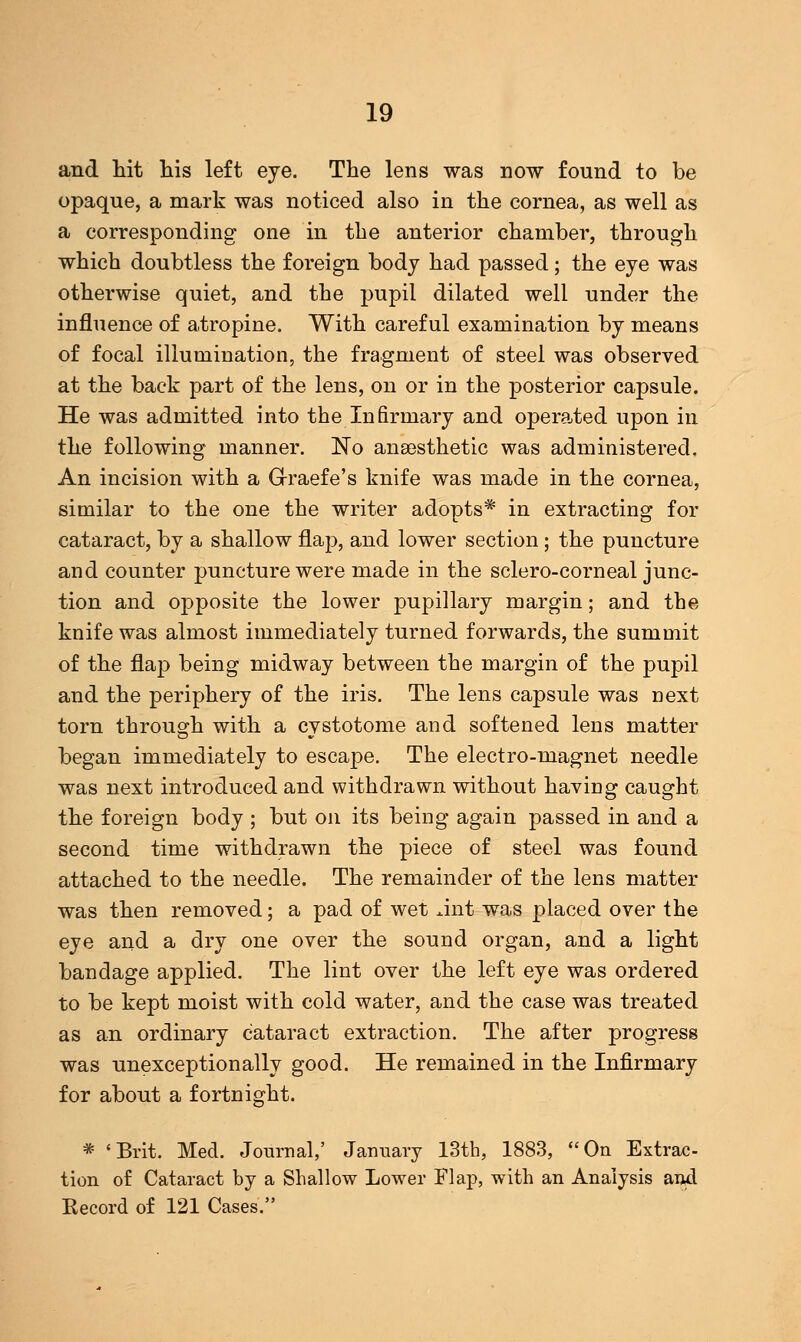 and hit his left eye. The lens was now found to be opaque, a mark was noticed also in the cornea, as well as a corresponding one in the anterior chamber, through which doubtless the foreign body had passed; the eye was otherwise quiet, and the pupil dilated well under the influence of atropine. With careful examination by means of focal illumination, the fragment of steel was observed at the back part of the lens, on or in the posterior capsule. He was admitted into the Infirmary and operated upon in the following manner. No anaesthetic was administered. An incision with a Graefe's knife was made in the cornea, similar to the one the writer adopts* in extracting for cataract, by a shallow flap, and lower section; the puncture and counter puncture were made in the sclero-corneal junc- tion and opposite the lower pupillary margin; and the knife was almost immediately turned forwards, the summit of the flap being midway between the margin of the pupil and the periphery of the iris. The lens capsule was next torn through with a cystotome and softened lens matter began immediately to escape. The electro-magnet needle was next introduced and withdrawn without having caught the foreign body ; but on its being again passed in and a second time withdrawn the piece of steel was found attached to the needle. The remainder of the lens matter was then removed; a pad of wet Ant was placed over the eye and a dry one over the sound organ, and a light bandage applied. The lint over the left eye was ordered to be kept moist with cold water, and the case was treated as an ordinary cataract extraction. The after progress was unexceptionally good. He remained in the Infirmary for about a fortnight. * 'Brit. Med. Journal,' January 13th, 1883, On Extrac- tion of Cataract by a Shallow Lower Flap, with an Analysis and Record of 121 Cases.