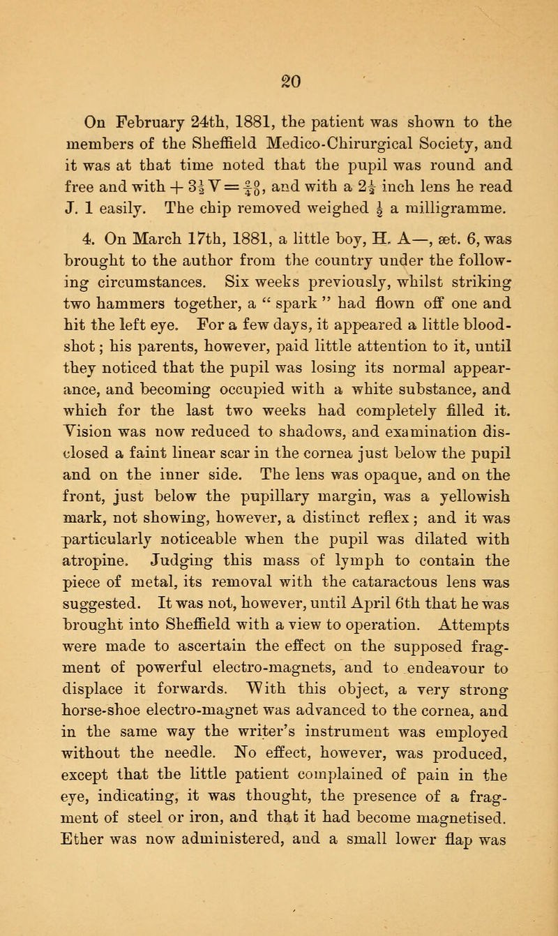On February 24th, 1881, the patient was shown to the members of the Sheffield Medico-Chirurgical Society, and it was at that time noted that the pupil was round and free and with + 3| V = -|{j, and with a 2^ inch lens he read J. 1 easily. The chip removed weighed \ a milligramme. 4. On March 17th, 1881, a little boy, H. A—, set. 6, was brought to the author from the country under the follow- ing circumstances. Six weeks previously, whilst striking two hammers together, a  spark  had flown off one and hit the left eye. For a few days, it appeared a little blood- shot ; his parents, however, paid little attention to it, until they noticed that the pupil was losing its normal appear- ance, and becoming occupied with a white substance, and which for the last two weeks had completely filled it. Yision was now reduced to shadows, and examination dis- closed a faint linear scar in the cornea just below the pupil and on the inner side. The lens was opaque, and on the front, just below the pupillary margin, was a yellowish mark, not showing, however, a distinct reflex; and it was particularly noticeable when the pupil was dilated with atropine. Judging this mass of lymph to contain the piece of metal, its removal with the cataractous lens was suggested. It was not, however, until April 6th that he was brought into Sheffield with a view to operation. Attempts were made to ascertain the effect on the supposed frag- ment of powerful electro-magnets, and to endeavour to displace it forwards. With this object, a very strong horse-shoe electro-magnet was advanced to the cornea, and in the same way the writer's instrument was employed without the needle. No effect, however, was produced, except that the little patient complained of pain in the eye, indicating, it was thought, the presence of a frag- ment of steel or iron, and that it had become magnetised. Ether was now administered, and a small lower flap was