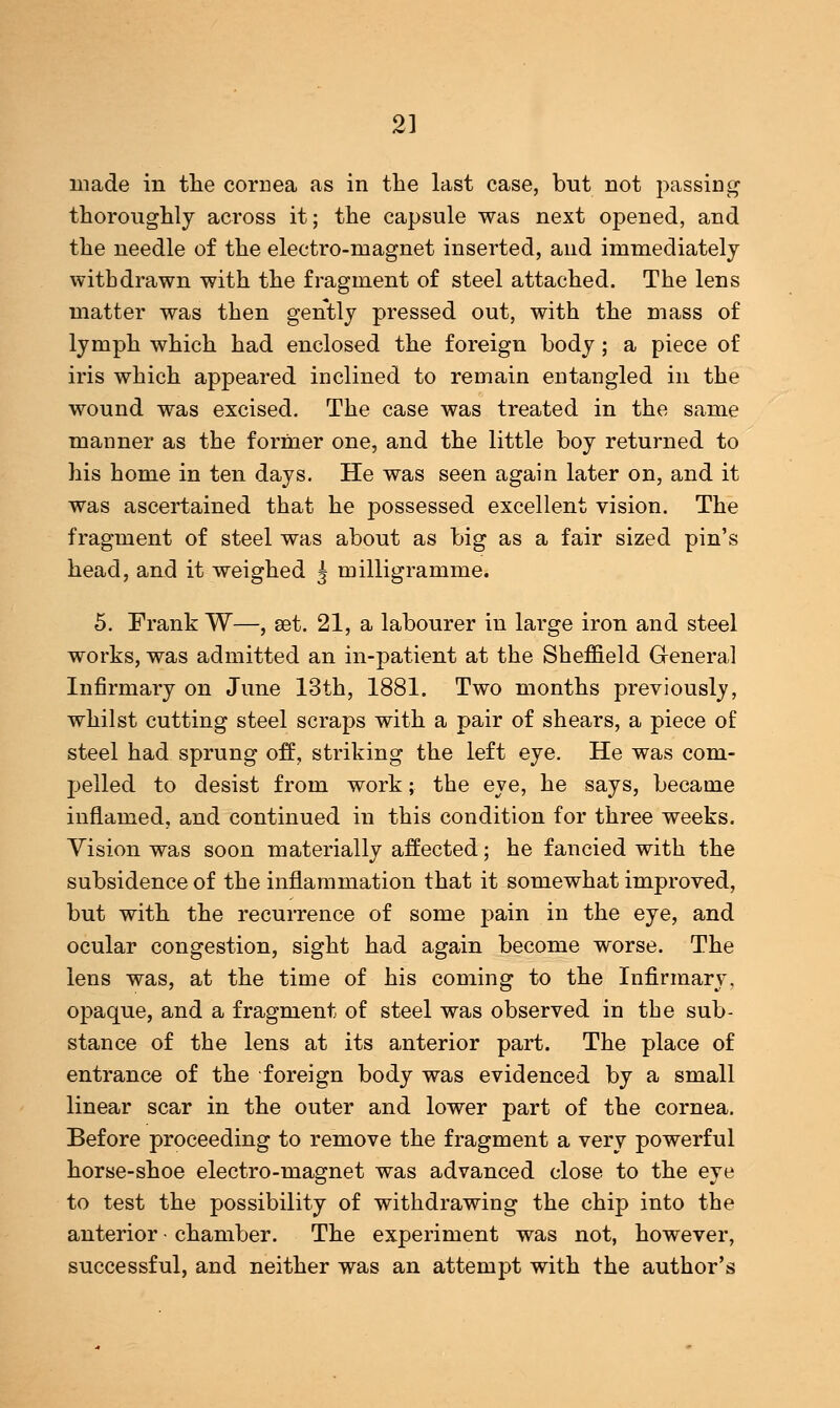 made in the cornea as in the last case, but not passing thoroughly across it; the capsule was next opened, and the needle of the electro-magnet inserted, and immediately withdrawn with the fragment of steel attached. The lens matter was then gently pressed out, with the mass of lymph which had enclosed the foreign body; a piece of iris which appeared inclined to remain entangled in the wound was excised. The case was treated in the same manner as the former one, and the little boy returned to his home in ten days. He was seen again later on, and it was ascertained that he possessed excellent vision. The fragment of steel was about as big as a fair sized pin's head, and it weighed J milligramme. 5. Frank W—, set. 21, a labourer in large iron and steel works, was admitted an in-patient at the Sheffield General Infirmary on June 13th, 1881. Two months previously, whilst cutting steel scraps with a pair of shears, a piece of steel had sprung off, striking the left eye. He was com- pelled to desist from work; the eye, he says, became inflamed, and continued in this condition for three weeks. Vision was soon materially affected; he fancied with the subsidence of the inflammation that it somewhat improved, but with the recurrence of some pain in the eye, and ocular congestion, sight had again become worse. The lens was, at the time of his coming to the Infirmary, opaque, and a fragment of steel was observed in the sub- stance of the lens at its anterior part. The place of entrance of the foreign body was evidenced by a small linear scar in the outer and lower part of the cornea. Before proceeding to remove the fragment a very powerful horse-shoe electro-magnet was advanced close to the eye to test the possibility of withdrawing the chip into the anterior • chamber. The experiment was not, however, successful, and neither was an attempt with the author's