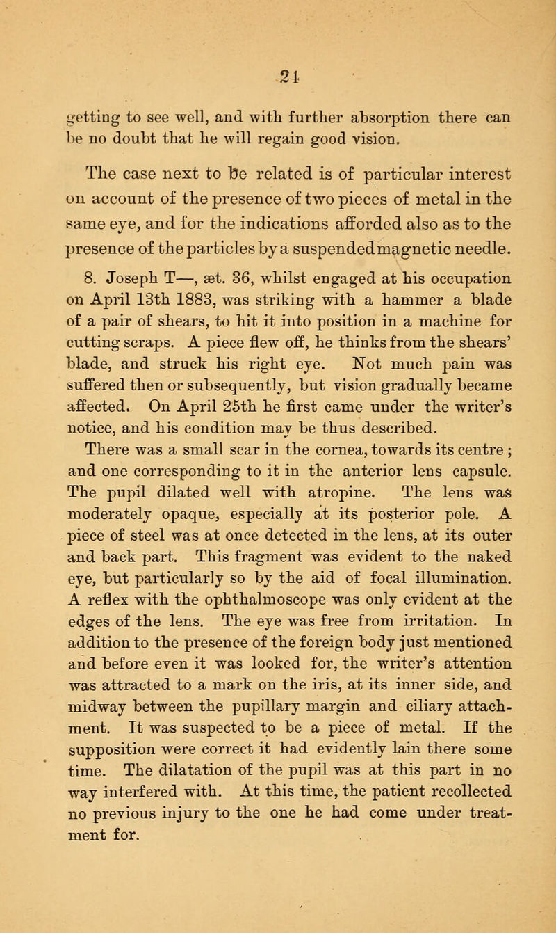 21 getting to see well, and with further absorption there can be no doubt that he will regain good vision. The case next to be related is of particular interest on account of the presence of two pieces of metal in the same eye, and for the indications afforded also as to the presence of the particles by a suspended magnetic needle. 8. Joseph T—, set. 36, whilst engaged at his occupation on April 13th 1883, was striking with a hammer a blade of a pair of shears, to hit it into position in a machine for cutting scraps. A piece flew off, he thinks from the shears' blade, and struck his right eye. Not much pain was suffered then or subsequently, but vision gradually became affected. On April 25th he first came under the writer's notice, and his condition may be thus described. There was a small scar in the cornea, towards its centre ; and one corresponding to it in the anterior lens capsule. The pupil dilated well with atropine. The lens was moderately opaque, especially at its posterior pole. A piece of steel was at once detected in the lens, at its outer and back part. This fragment was evident to the naked eye, but particularly so by the aid of focal illumination. A reflex with the ophthalmoscope was only evident at the edges of the lens. The eye was free from irritation. In addition to the presence of the foreign body just mentioned and before even it was looked for, the writer's attention was attracted to a mark on the iris, at its inner side, and midway between the pupillary margin and ciliary attach- ment. It was suspected to be a piece of metal. If the supposition were correct it had evidently lain there some time. The dilatation of the pupil was at this part in no way interfered with. At this time, the patient recollected no previous injury to the one he had come under treat- ment for.