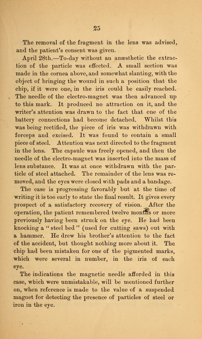 The removal of the fragment in the lens was advised, and the patient's consent was given. April 28th,'—To-day without an anaesthetic the extrac- tion of the particle was effected. A small section was made in the cornea above, and somewhat slanting, with the object of bringing the wound in such a position that the chip, if it were one, in the iris could be easily reached. The needle of the electro-magnet was then advanced up to this mark. It produced no attraction on it, and the writer's attention was drawn to the fact that one of the battery connections had become detached. Whilst this was being rectified, the piece of iris was withdrawn with forceps and excised. It was found to contain a small piece of steel. Attention was next directed to the fragment in the lens. The capsule was freely opened, and then the needle of the electro-magnet was inserted into the mass of lens substance. It was at once withdrawn with the par- ticle of steel attached. The remainder of the lens was re- moved, and the eyes were closed with pads and a bandage. The case is progressing favorably but at the time of writing it is too early to state the final result. It gives every prospect of a satisfactory recovery of vision. After the operation, the patient remembered twelve monras or more previously having been struck on the eye. He had been knocking a  steel bed  (used for cutting saws) out with a hammer. He drew his brother's attention to the fact of the accident, but thought nothing more about it. The chip had been mistaken for one of the pigmented marks, which were several in number, in the iris of each eye. The indications the magnetic needle afforded in this case, which were unmistakable, will be mentioned further on, when reference is made to the value of a suspended magnet for detecting the presence of particles of steel or iron in the eye.