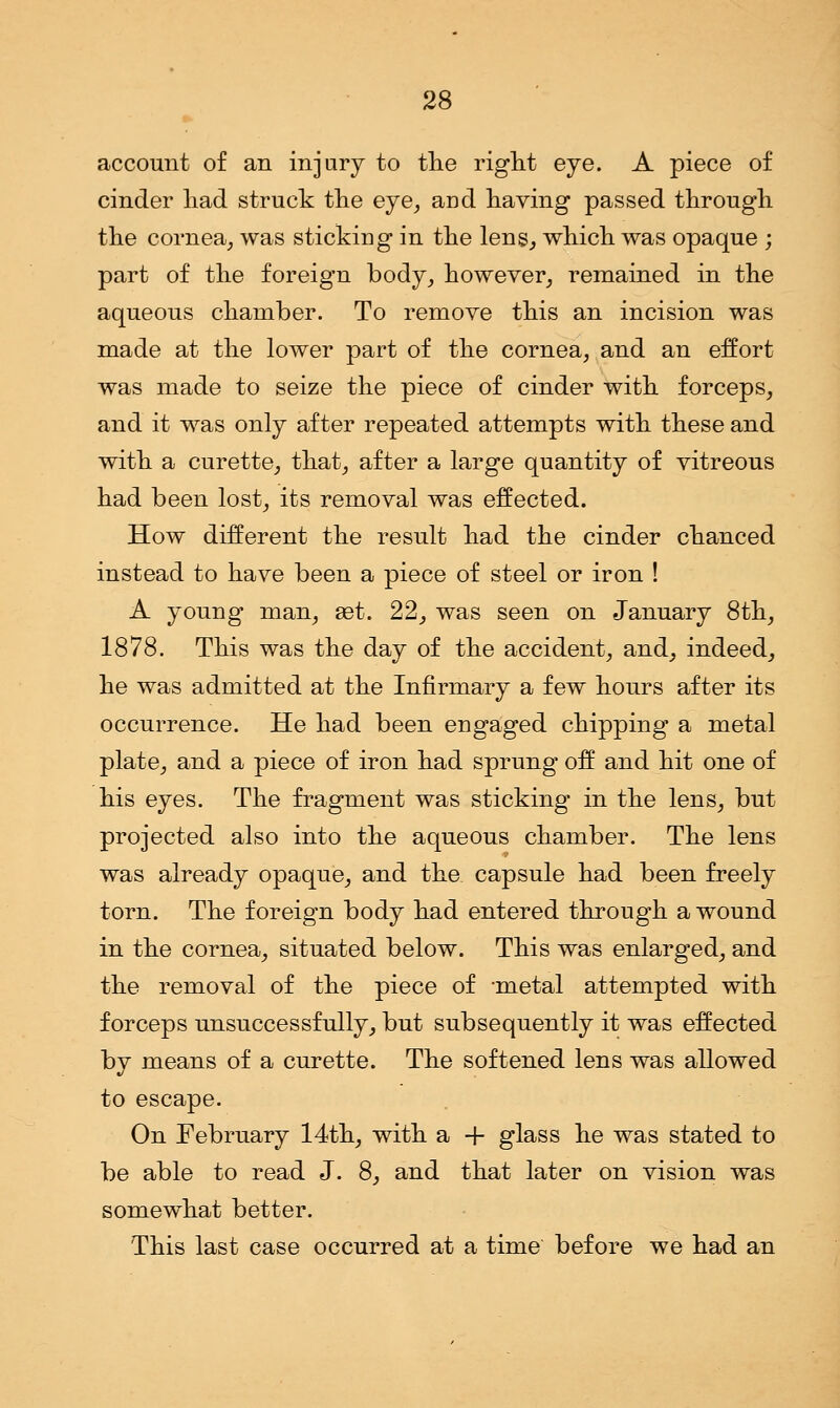 account of an injury to the right eye. A piece of cinder had struck the eye, and having passed through the cornea, was sticking in the lens, which was opaque ; part of the foreign body, however, remained in the aqueous chamber. To remove this an incision was made at the lower part of the cornea, and an effort was made to seize the piece of cinder with forceps, and it was only after repeated attempts with these and with a curette, that, after a large quantity of vitreous had been lost, its removal was effected. How different the result had the cinder chanced instead to have been a piece of steel or iron ! A young man, ast. 22, was seen on January 8th, 1878. This was the day of the accident, and, indeed, he was admitted at the Infirmary a few hours after its occurrence. He had been engaged chipping a metal plate, and a piece of iron had sprung off and hit one of his eyes. The fragment was sticking in the lens, but projected also into the aqueous chamber. The lens was already opaque, and the capsule had been freely torn. The foreign body had entered through a wound in the cornea, situated below. This was enlarged, and the removal of the piece of -metal attempted with forceps unsuccessfully, but subsequently it was effected by means of a curette. The softened lens was allowed to escape. On February 14th, with a + glass he was stated to be able to read J. 8, and that later on vision was somewhat better. This last case occurred at a time before we had an