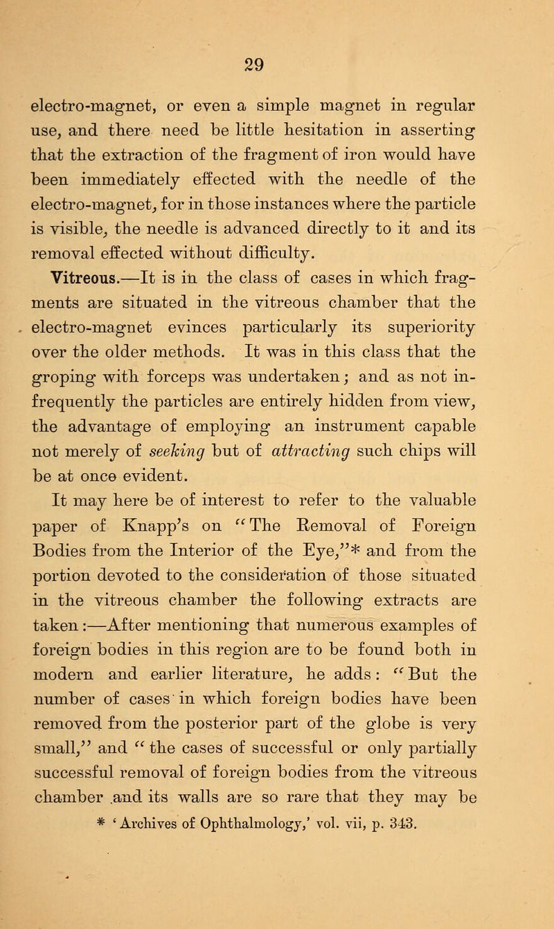electro-magnet, or even a simple magnet in regular use, and there need be little hesitation in asserting that the extraction of the fragment of iron would have been immediately effected with the needle of the electro-magnet, for in those instances where the particle is visible, the needle is advanced directly to it and its removal effected without difficulty. Vitreous.—It is in the class of cases in which frag- ments are situated in the vitreous chamber that the electro-magnet evinces particularly its superiority over the older methods. It was in this class that the groping with forceps was undertaken; and as not in- frequently the particles are entirely hidden from view, the advantage of employing an instrument capable not merely of seeking but of attracting such chips will be at once evident. It may here be of interest to refer to the valuable paper of Knapp's on The Removal of Foreign Bodies from the Interior of the Eye/5* and from the portion devoted to the consideration of those situated in the vitreous chamber the following extracts are taken:—After mentioning that numerous examples of foreign bodies in this region are to be found both in modern and earlier literature, he adds: ((But the number of cases'in which foreign bodies have been removed from the posterior part of the globe is very small, and the cases of successful or only partially successful removal of foreign bodies from the vitreous chamber .and its walls are so rare that they may be * ' Archives of Ophthalmology,' vol. vii, p. 343.