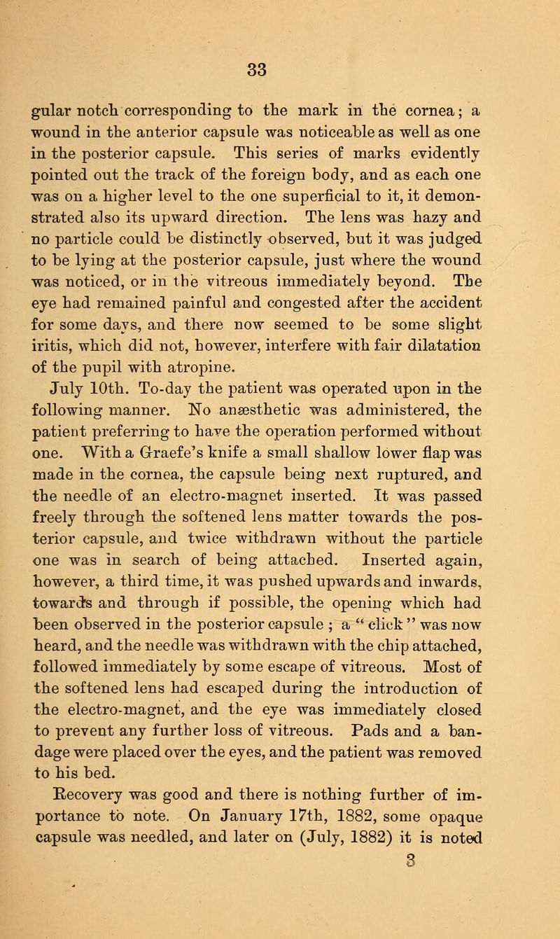 gular notch corresponding to the mark in the cornea; a wound in the anterior capsule was noticeable as well as one in the posterior capsule. This series of marks evidently pointed out the track of the foreign body, and as each one was on a higher level to the one superficial to it, it demon- strated also its upward direction. The lens was hazy and no particle could be distinctly observed, but it was judged to be lying at the posterior capsule, just where the wound was noticed, or in the vitreous immediately beyond. The eye had remained painful and congested after the accident for some days, and there now seemed to be some slight iritis, which did not, however, interfere with fair dilatation of the pupil with atropine. July 10th. To-day the patient was operated upon in the following manner. No anaesthetic was administered, the patient preferring to have the operation performed without one. With a Graefe's knife a small shallow lower flap was made in the cornea, the capsule being next ruptured, and the needle of an electro-nmgnet inserted. It was passed freely through the softened lens matter towards the pos- terior capsule, and twice withdrawn without the particle one was in search of being attached. Inserted again, however, a third time, it was pushed upwards and inwards, towards and through if possible, the opening which had been observed in the posterior capsule ; a  click  was now heard, and the needle was withdrawn with the chip attached, followed immediately by some escape of vitreous. Most of the softened lens had escaped during the introduction of the electro-magnet, and the eye was immediately closed to prevent any further loss of vitreous. Pads and a ban- dage were placed over the eyes, and the patient was removed to his bed. Recovery was good and there is nothing further of im- portance to note. On January 17th, 1882, some opaque capsule was needled, and later on (July, 1882) it is noted