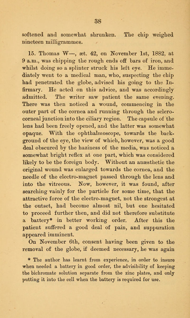 softened and somewhat shrunken. The chip weighed nineteen milligrammes. 15. Thomas W—, set. 42, on November 1st, 1882, at 9 a.m., was chipping the rough ends off bars of iron, and whilst doing so a splinter struck his left eye. He imme- diately went to a medical man, who, suspecting the chip had penetrated the globe, advised his going to the In- firmary. He acted on this advice, and was accordingly admitted. The writer saw patient the same evening. There was then noticed a wound, commencing in the outer part of the cornea and running through the sclero- corneal junction into the ciliary region. The capsule of the lens had been freely opened, and the latter was somewhat opaque. With the ophthalmoscope, towards the back- ground of the eye, the view of which, however, was a good deal obscured by the haziness of the media, was noticed a somewhat bright reflex at one part, which was considered likely to be the foreign body. Without an anaesthetic the original wound was enlarged towards the cornea, and the needle of the electro-magnet passed through the lens and into the vitreous. Now, however, it was found, after searching vainly for the particle for some time, that the attractive force of the electro-magnet, not the strongest at the outset, had become almost nil, but one hesitated to proceed further then, and did not therefore substitute a battery* in better working order. After this the patient suffered a good deal of pain, and suppuration appeared imminent. On November 6th, consent having been given to the removal of the globe, if deemed necessary, he was again * The author has learnt from experience, in order to insure when needed a battery in good order, the advisibility of keeping the bichromate solution separate from the zinc plates, and only putting it into the cell when the battery is required for use.