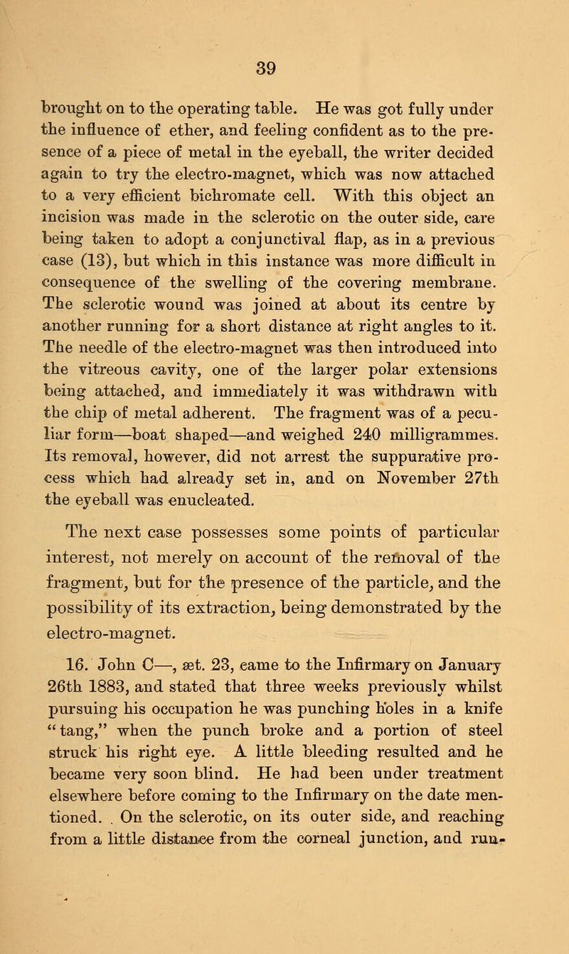 brought on to the operating table. He was got fully under the influence of ether, and feeling confident as to the pre- sence of a piece of metal in the eyeball, the writer decided again to try the electro-magnet, which was now attached to a very efficient bichromate cell. With this object an incision was made in the sclerotic on the outer side, care being taken to adopt a conj unctival flap, as in a previous case (13), but which in this instance was more difficult in consequence of ihe swelling of the covering membrane. The sclerotic wound was joined at about its centre by another running for a short distance at right angles to it. The needle of the electro-magnet was then introduced into the vitreous cavity, one of the larger polar extensions being attached, and immediately it was withdrawn with the chip of metal adherent. The fragment was of a pecu- liar form—boat shaped—and weighed 240 milligrammes. Its removal, however, did not arrest the suppurative pro- cess which had already set in, and on November 27th the eyeball was enucleated. The next case possesses some points of particular interest, not merely on account of the removal of the fragment, but for the presence of the particle, and the possibility of its extraction, being demonstrated by the electro-magnet. 16. John C—, set. 23, eame to the Infirmary on January 26th 1883, and stated that three weeks previously whilst pursuing his occupation he was punching holes in a knife tang, when the punch broke and a portion of steel struck his right eye. A little bleeding resulted and he became very soon blind. He had been under treatment elsewhere before coming to the Infirmary on the date men- tioned. . On the sclerotic, on its outer side, and reaching from a little distance from the corneal junction, and runr