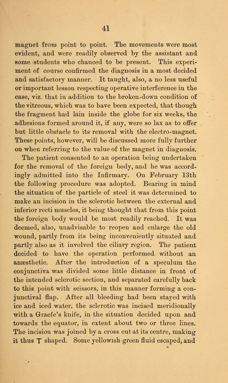 magnet from point to point. The movements were most evident, and were readily observed by the assistant and some students who chanced to be present. This experi- ment of course confirmed the diagnosis in a most decided and satisfactory manner. It taught, also, a no less useful or important lesson respecting operative interference in the case, viz. that in addition to the broken-down condition of the vitreous, which, was to have been expected, that though the fragment had lain inside the globe for six weeks, the adhesions formed around it, if any, were so lax as to offer but little obstacle to its removal with the electro-magnet. These points, however, will be discussed more fully further on when referring to the value of the magnet in diagnosis. The patient consented to an operation being undertaken for the removal of the foreign body, and he was accord- ingly admitted into the Infirmary. On February 13th the following procedure was adopted. Bearing in mind the situation of the particle of steel it was determined to make an incision in the sclerotic between the external and inferior recti muscles, it being thought that from this point the foreign body would be most readily reached. It was deemed, also, unadvisable to reopen and enlarge the old wound, partly from its being inconveniently situated and partly also as it involved the ciliary region. The patient decided to have the operation performed without an anaesthetic. After the introduction of a speculum the conjunctiva was divided some little distance in front of the intended sclerotic section, and separated carefully back to this point with scissors, in this manner forming a con- junctival flap. After all bleeding had been stayed with ice and iced water, the sclerotic was incised meridionally with a Graefe's knife, in the situation decided upon and towards the equator, in extent about two or three lines. The incision was joined by a cross cut at its centre, making it thus T shaped. Some yellowish-green fluid escaped, and