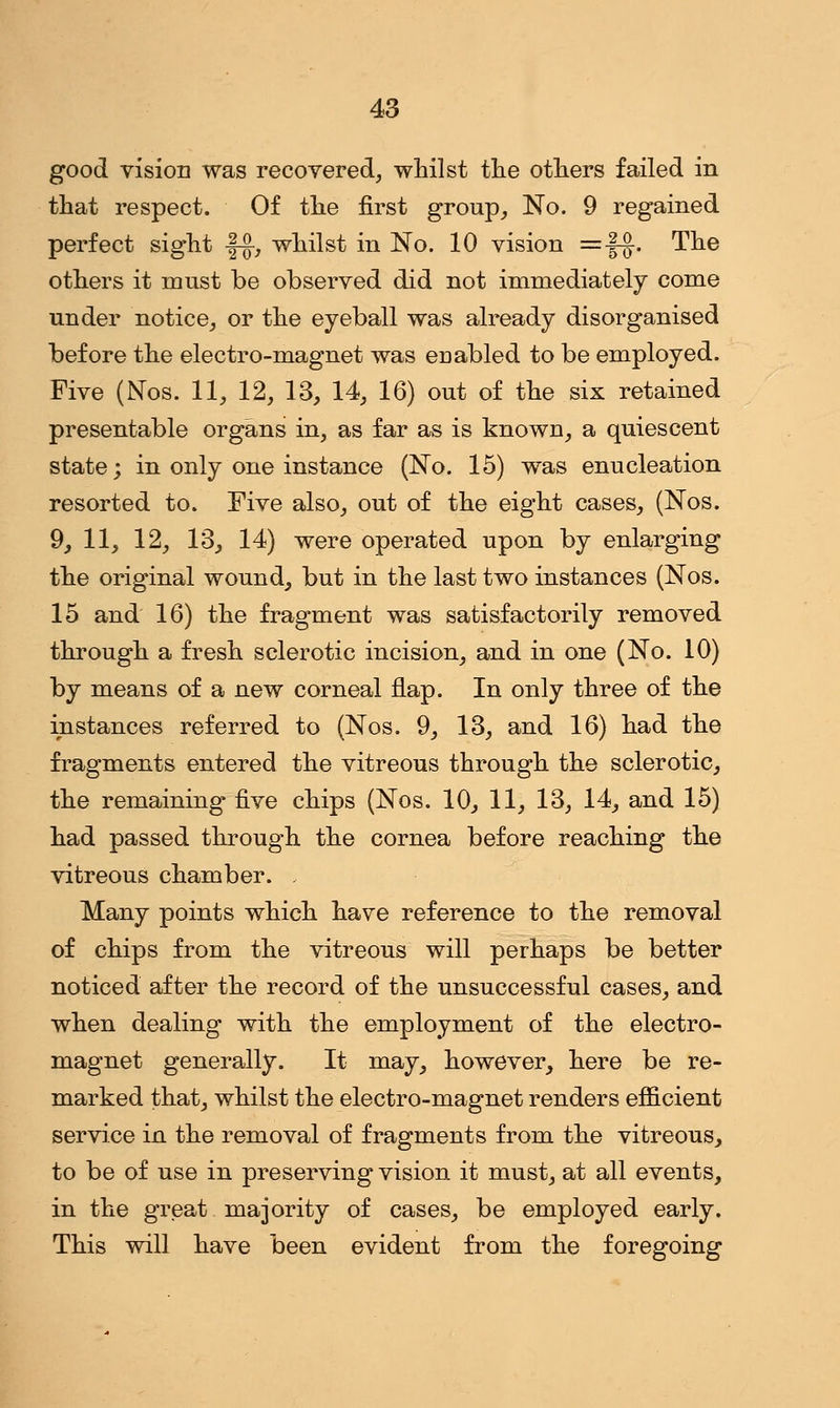 good vision was recovered, whilst the others failed in that respect. Of the first group, No. 9 regained perfect sight fg-, whilst in No. 10 vision =f$. The others it must be observed did not immediately come under notice, or the eyeball was already disorganised before the electro-magnet was enabled to be employed. Five (Nos. 11, 12, 13, 14, 16) out of the six retained presentable organs in, as far as is known, a quiescent state; in only one instance (No. 15) was enucleation resorted to. Five also, out of the eight cases, (Nos. 9, 11, 12, 13, 14) were operated upon by enlarging the original wound, but in the last two instances (Nos. 15 and 16) the fragment was satisfactorily removed through a fresh sclerotic incision, and in one (No. 10) by means of a new corneal flap. In only three of the instances referred to (Nos. 9, 13, and 16) had the fragments entered the vitreous through the sclerotic, the remaining five chips (Nos. 10, 11, 13, 14, and 15) had passed through the cornea before reaching the vitreous chamber. , Many points which have reference to the removal of chips from the vitreous will perhaps be better noticed after the record of the unsuccessful cases, and when dealing with the employment of the electro- magnet generally. It may, however, here be re- marked that, whilst the electro-magnet renders efficient service in the removal of fragments from the vitreous, to be of use in preserving vision it must, at all events, in the great majority of cases, be employed early. This will have been evident from the foregoing