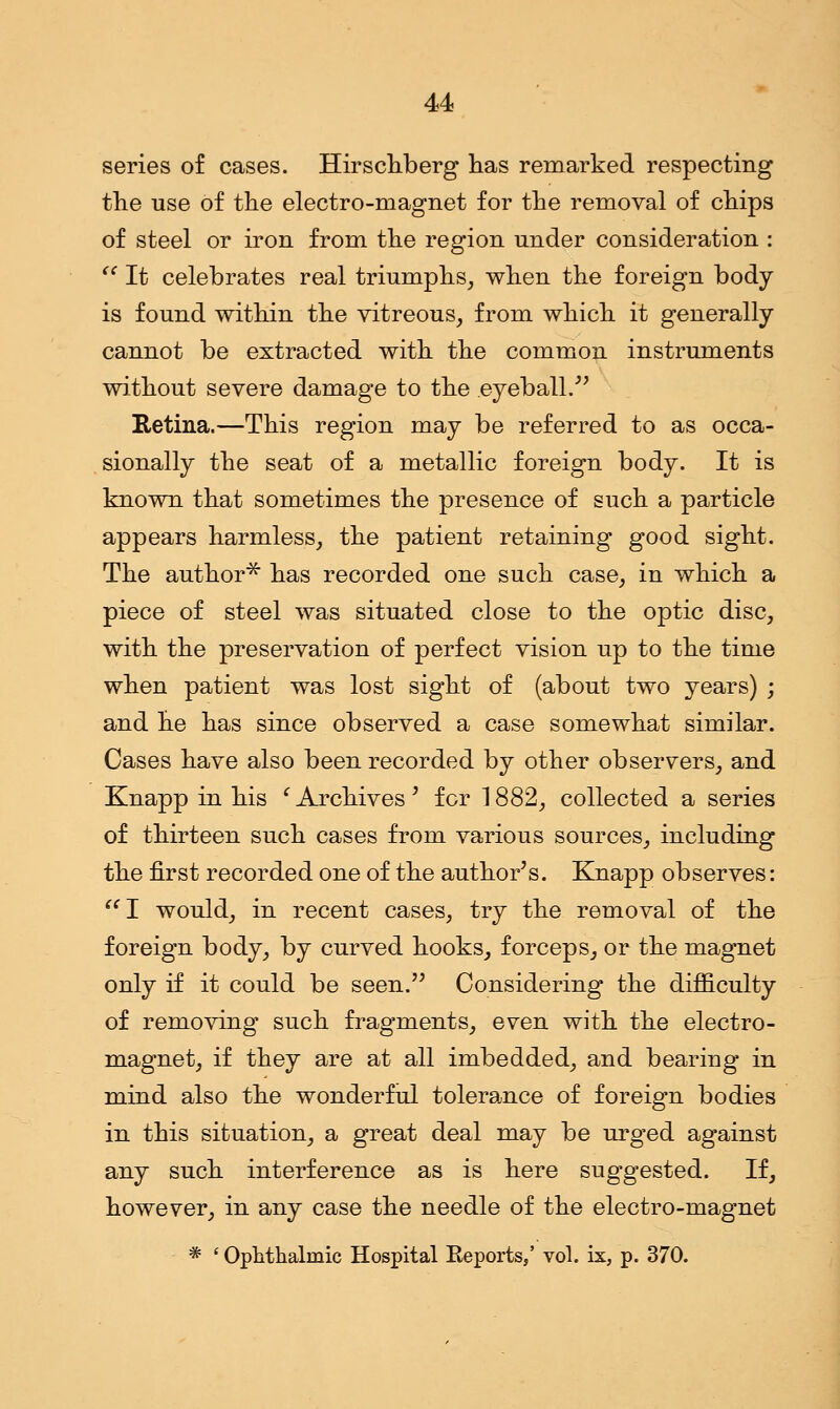series of cases. Hirschberg has remarked respecting the use of the electro-magnet for the removal of chips of steel or iron from the region under consideration : iC It celebrates real triumphs, when the foreign body is found within the vitreous, from which it generally cannot be extracted with the common instruments without severe damage to the eyeball. Retina.—This region may be referred to as occa- sionally the seat of a metallic foreign body. It is known that sometimes the presence of such a particle appears harmless, the patient retaining good sight. The author* has recorded one such case, in which a piece of steel was situated close to the optic disc, with the preservation of perfect vision up to the time when patient was lost sight of (about two years) ; and he has since observed a case somewhat similar. Cases have also been recorded by other observers, and Knapp in his (Archives' for 1882, collected a series of thirteen such cases from various sources, including the first recorded one of the author's. Knapp observes: I would, in recent cases, try the removal of the foreign body, by curved hooks, forceps, or the magnet only if it could be seen. Considering the difficulty of removing such fragments, even with the electro- magnet, if they are at all imbedded, and bearing in mind also the wonderful tolerance of foreign bodies in this situation, a great deal may be urged against any such interference as is here suggested. If, however, in any case the needle of the electro-magnet * ' Ophthalmic Hospital Eeports/ vol. ix, p. 370.