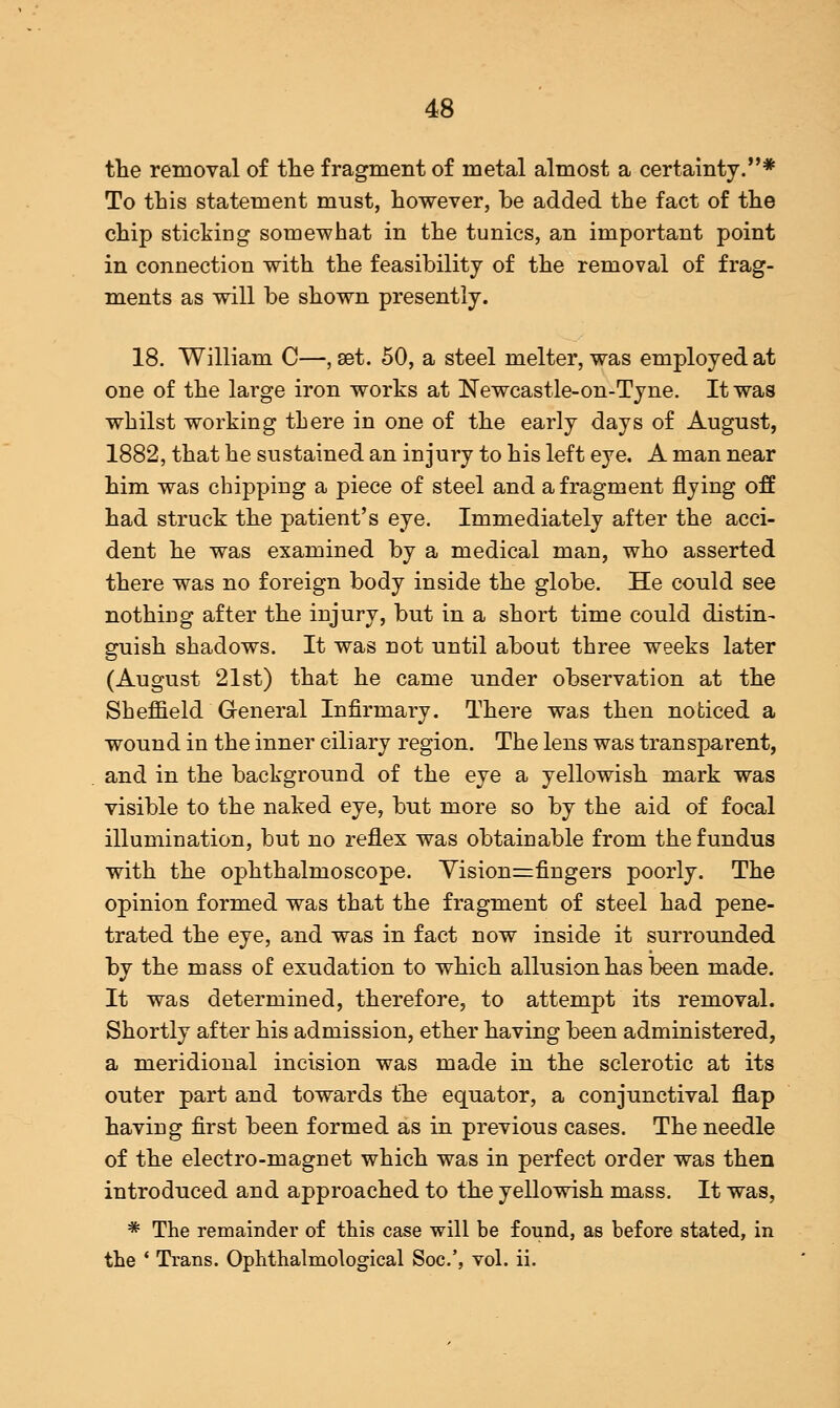 the removal of the fragment of metal almost a certainty.* To this statement must, however, be added the fact of the chip sticking somewhat in the tunics, an important point in connection with the feasibility of the removal of frag- ments as will be shown presently. 18. William C—, set. 50, a steel melter, was employed at one of the large iron works at Newcastle-on-Tyne. It was whilst working there in one of the early days of August, 1882, that he sustained an injury to his left eye. A man near him was chipping a piece of steel and a fragment flying off had struck the patient's eye. Immediately after the acci- dent he was examined by a medical man, who asserted there was no foreign body inside the globe. He could see nothing after the injury, but in a short time could distin- guish shadows. It was not until about three weeks later (August 21st) that he came under observation at the Sheffield General Infirmary. There was then noticed a wound in the inner ciliary region. The lens was transparent, and in the background of the eye a yellowish mark was visible to the naked eye, but more so by the aid of focal illumination, but no reflex was obtainable from the fundus with the ophthalmoscope. Visions fingers poorly. The opinion formed was that the fragment of steel had pene- trated the eye, and was in fact now inside it surrounded by the mass of exudation to which allusion has been made. It was determined, therefore, to attempt its removal. Shortly after his admission, ether having been administered, a meridional incision was made in the sclerotic at its outer part and towards the equator, a conjunctival flap having first been formed as in previous cases. The needle of the electro-magnet which was in perfect order was then introduced and approached to the yellowish mass. It was, * The remainder of this case will be found, as before stated, in the ' Trans. Ophthalmological Soc.', vol. ii.