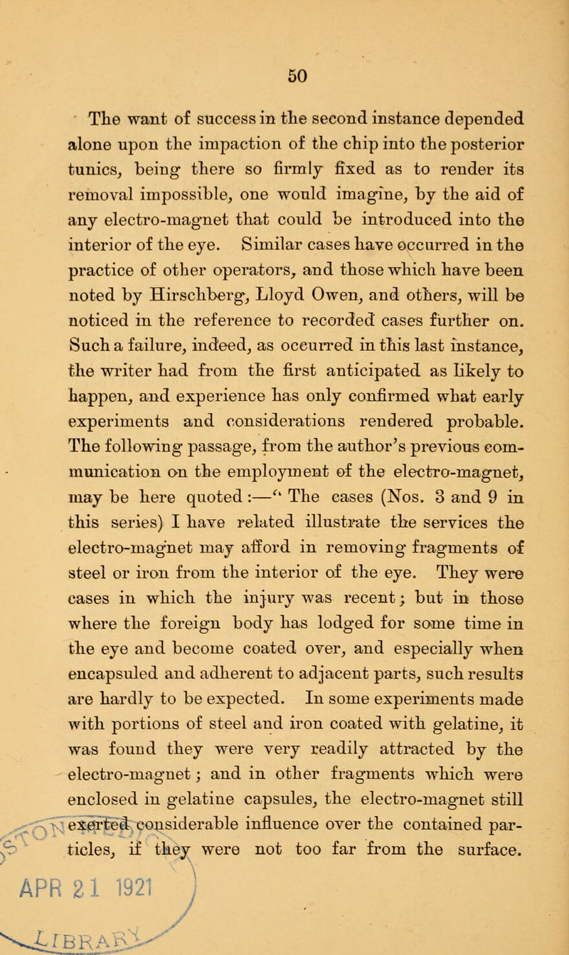 The want of success in the second instance depended alone upon the impaction of the chip into the posterior tunics, being there so firmly fixed as to render its removal impossible, one would imagine, by the aid of any electro-magnet that could be introduced into the interior of the eye. Similar cases have occurred in the practice of other operators, and those which have been noted by Hirschberg, Lloyd Owen, and others, will be noticed in the reference to recorded cases further on. Such a failure, indeed, as occurred in this last instance, the writer had from the first anticipated as likely to happen, and experience has only confirmed what early experiments and considerations rendered probable. The following passage, from the author's previous com- munication on the employment of the electro-magnet, may be here quoted :—t% The cases (Nos. 3 and 9 in this series) I have related illustrate the services the electro-magnet may afford in removing fragments of steel or iron from the interior of the eye. They were cases in which the injury was recent; but in those where the foreign body has lodged for some time in the eye and become coated over, and especially when encapsuled and adherent to adjacent parts, such results are hardly to be expected. In some experiments made with portions of steel and iron coated with gelatine, it was found they were very readily attracted by the electro-magnet; and in other fragments which were enclosed in gelatine capsules, the electro-magnet still exerted considerable influence over the contained par- ticles, if they were not too far from the surface. APR 21 1921 S LlB'Ri