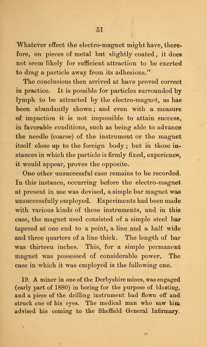 Whatever effect the electro-magnet might have, there- fore, on pieces of metal but slightly coated, it doeB not seem likely for sufficient attraction to be exerted to drag a particle away from its adhesions. The conclusions then arrived at have proved correct in practice. It is possible for particles surrounded by lymph to be attracted by the electro-magnet, as has been abundantly shown; and even with a measure of impaction it is not impossible to attain success, in favorable conditions, such as being able to advance the needle (coarse) of the instrument or the magnet itself close up to the foreign body -, but in those in- stances in which the particle is firmly fixed, experience, it would appear, proves the opposite. One other unsuccessful case remains to be recorded. In this instance, occurring before the electro-magnet at present in use was devised, a simple bar magnet was unsuccessfully employed. Experiments had been made with various kinds of these instruments, and in this case, the magnet used consisted of a simple steel bar tapered at one end to a point, a line and a half wide and three quarters of a line thick. The length of bar was thirteen inches. This, for a simple permanent magnet was possessed of considerable power. The case in which it was employed is the following one. 19. A miner in one of the Derbyshire mines, was engaged (early part of 1880) in boring for the purpose of blasting, and a piece of the drilling instrument had flown off and struck one of his eyes. The medical man who saw him advised his coming to the Sheffield General Infirmary.