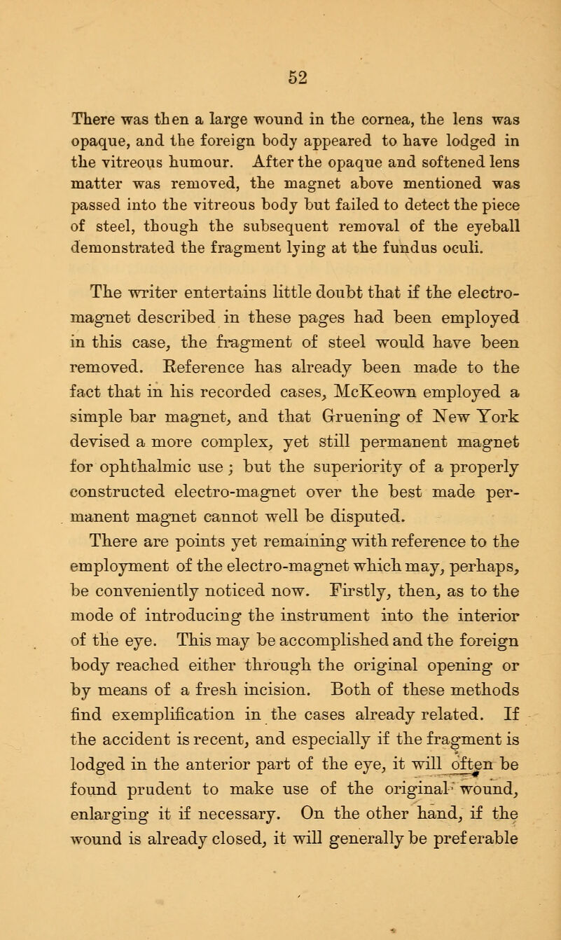There was then a large wound in the cornea, the lens was opaque, and the foreign body appeared to have lodged in the vitreous humour. After the opaque and softened lens matter was removed, the magnet above mentioned was passed into the vitreous body but failed to detect the piece of steel, though the subsequent removal of the eyeball demonstrated the fragment lying at the fundus oculi. The writer entertains little doubt that if the electro- magnet described in these pages had been employed in this case, the fragment of steel would have been removed. Reference has already been made to the fact that in his recorded cases, McKeown employed a simple bar magnet, and that Gruening of New York devised a more complex, yet still permanent magnet for ophthalmic use; but the superiority of a properly constructed electro-magnet over the best made per- manent magnet cannot well be disputed. There are points yet remaining with reference to the employment of the electro-magnet which may, perhaps, be conveniently noticed now. Firstly, then_, as to the mode of introducing the instrument into the interior of the eye. This may be accomplished and the foreign body reached either through the original opening or by means of a fresh incision. Both of these methods find exemplification in the cases already related. If the accident is recent, and especially if the fragment is lodged in the anterior part of the eye, it will often be found prudent to make use of the original' wound, enlarging it if necessary. On the other hand, if the wound is already closed, it will generally be preferable
