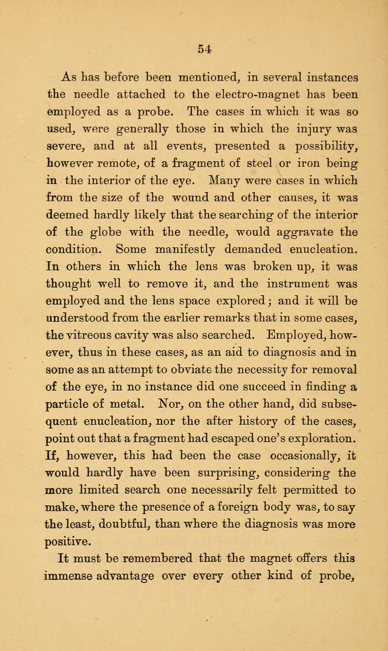 As has before been mentioned, in several instances the needle attached to the electro-magnet has been employed as a probe. The cases in which it was so used, were generally those in which the injury was severe, and at all events, presented a possibility, however remote, of a fragment of steel or iron being in the interior of the eye. Many were cases in which from the size of the wound and other causes, it was deemed hardly likely that the searching of the interior of the globe with the needle, would aggravate the condition. Some manifestly demanded enucleation. In others in which the lens was broken up, it was thought well to remove it, and the instrument was employed and the lens space explored; and it will be understood from the earlier remarks that in some cases, the vitreous cavity was also searched. Employed, how- ever, thus in these cases, as an aid to diagnosis and in some as an attempt to obviate the necessity for removal of the eye, in no instance did one succeed in finding a particle of metal. Nor, on the other hand, did subse- quent enucleation, nor the after history of the cases, point out that a fragment had escaped one's exploration. If, however, this had been the case occasionally, it would hardly have been surprising, considering the more limited search one necessarily felt permitted to make, where the presence of a foreign body was, to say the least, doubtful, than where the diagnosis was more positive. It must be remembered that the magnet offers this immense advantage over every other kind of probe,