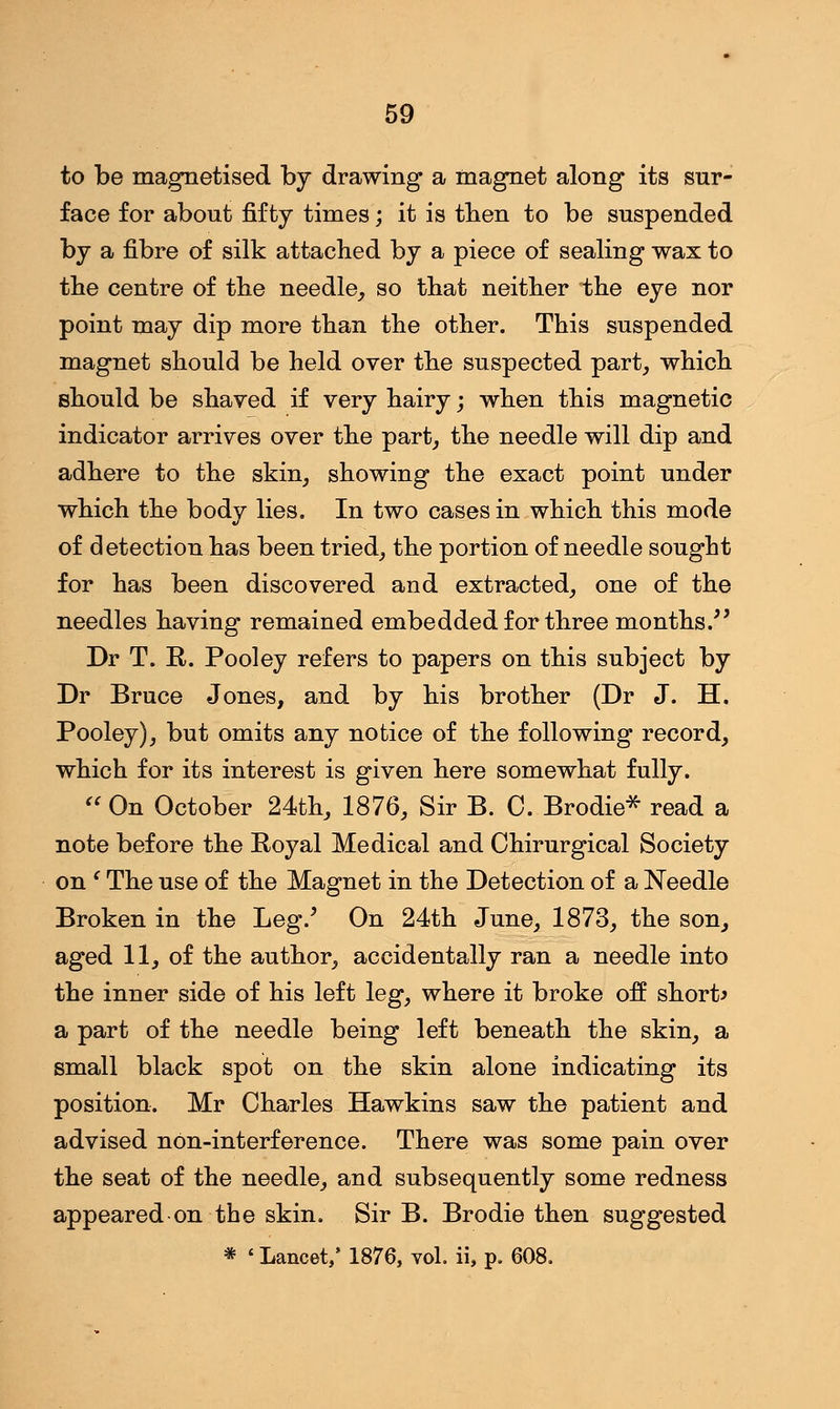 to be magnetised by drawing* a magnet along its sur- face for about fifty times; it is then to be suspended by a fibre of silk attached by a piece of sealing wax to the centre of the needle, so that neither the eye nor point may dip more than the other. This suspended magnet should be held over the suspected part, which should be shaved if very hairy; when this magnetic indicator arrives over the part, the needle will dip and adhere to the skin, showing the exact point under which the body lies. In two cases in which this mode of detection has been tried, the portion of needle sought for has been discovered and extracted, one of the needles having remained embedded for three months. Dr T. R. Pooley refers to papers on this subject by Dr Bruce Jones, and by his brother (Dr J. H. Pooley), but omits any notice of the following record, which for its interest is given here somewhat fully.  On October 24th, 1876, Sir B. C. Brodie* read a note before the Royal Medical and Chirurgical Society on ' The use of the Magnet in the Detection of a Needle Broken in the Leg/ On 24th June, 1873, the son, aged 11, of the author, accidentally ran a needle into the inner side of his left leg, where it broke off short* a part of the needle being left beneath the skin, a small black spot on the skin alone indicating its position. Mr Charles Hawkins saw the patient and advised non-interference. There was some pain over the seat of the needle, and subsequently some redness appeared on the skin. Sir B. Brodie then suggested * ' Lancet/ 1876, vol. ii, p. 608.