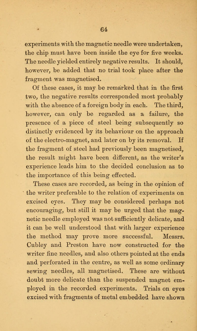 experiments with the magnetic needle were undertaken, the chip must have been inside the eye for five weeks. The needle yielded entirely negative results. It should, however, be added that no trial took place after the fragment was magnetised. Of these cases, it may be remarked that in the first two, the negative results corresponded most probably with the absence of a foreign body in each. The third, however, can only be regarded as a failure, the presence of a piece of steel being subsequently so distinctly evidenced by its behaviour on the approach of the electro-magnet, and later on by its removal. If the fragment of steel had previously been magnetised, the result might have been different, as the writer's experience leads him to the decided conclusion as to the importance of this being effected. These cases are recorded, as being in the opinion of the writer preferable to the relation of experiments on excised eyes. They may be considered perhaps not encouraging, but still it may be urged that the mag- netic needle employed was not sufficiently delicate, and it can be well understood that with larger experience the method may prove more successful. Messrs. Cubley and Preston have now constructed for the writer fine needles, and also others pointed at the ends and perforated in the centre, as well as some ordinary sewing needles, all magnetised. These are without doubt more delicate than the suspended magnet em- ployed in the recorded experiments. Trials on eyes excised with fragments of metal embedded have shown