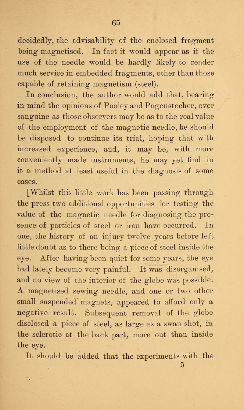 decidedly, the advisability of tlie enclosed fragment being magnetised. In fact it would appear as if the use of the needle would be hardly likely to render much service in embedded fragments, other than those capable of retaining magnetism (steel). In conclusion, the author would add that, bearing in mind the opinions of Pooley and Pagenstecher, over sanguine as those observers may be as to the real value of the employment of the magnetic needle, he should be disposed to continue its trial, hoping that with increased experience, and, it may be, with more conveniently made instruments, he may yet find in it a method at least useful in the diagnosis of some cases. [Whilst this little work has been passing through the press two additional opportunities for testing the value of the magnetic needle for diagnosing the pre- sence of particles of steel or iron have occurred. In one, the history of an injury twelve years before left little doubt as to there being a piece of steel inside the eye. After having been quiet for some years, the eye had lately become very painful. It was disorganised, and no view of the interior of the globe was possible. A magnetised sewing needle, and one or two other small suspended magnets, appeared to afford only a negative result. Subsequent removal of the globe disclosed a piece of steel, as large as a swan shot, in the sclerotic at the back part, more out than inside the eye. • It should be added that the experiments with the