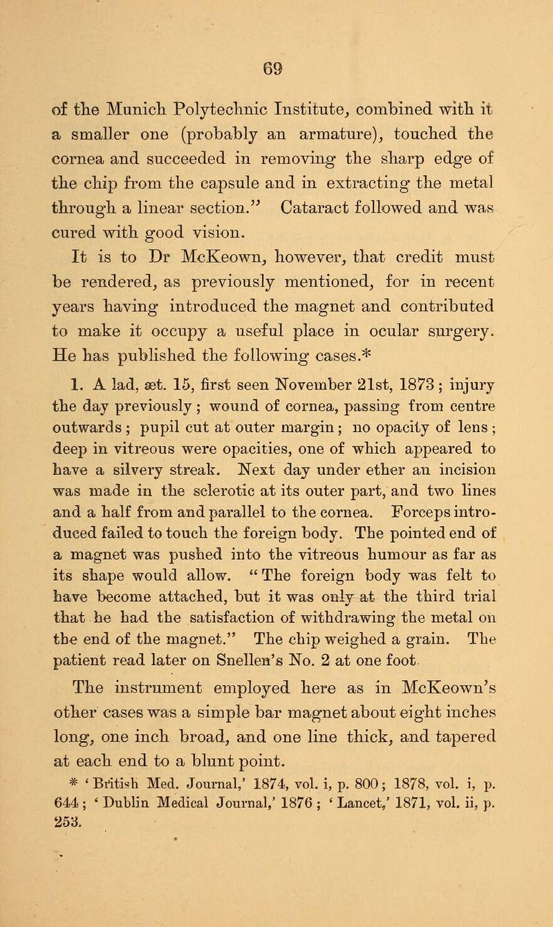 of the Munich Polytechnic Institute, combined with it a smaller one (probably an armature), touched the cornea and succeeded in removing the sharp edge of the chip from the capsule and in extracting the metal through a linear section. Cataract followed and was cured with good vision. It is to Dr McKeown, however, that credit must be rendered, as previously mentioned, for in recent years having introduced the magnet and contributed to make it occupy a useful place in ocular surgery. He has published the following cases.* 1. A lad, set. 15, first seen November 21st, 1873; injury the day previously ; wound of cornea, passing from centre outwards ; pupil cut at outer margin; no opacity of lens ; deep in vitreous were opacities, one of which appeared to have a silvery streak. Next day under ether an incision was made in the sclerotic at its outer part, and two lines and a half from and parallel to the cornea. Forceps intro- duced failed to touch the foreign body. The pointed end of a magnet was pushed into the vitreous humour as far as its shape would allow.  The foreign body was felt to have become attached, but it was only at the third trial that he had the satisfaction of withdrawing the metal on the end of the magnet. The chip weighed a grain. The patient read later on Snellen's No. 2 at one foot. The instrument employed here as in McKeown's other cases was a simple bar magnet about eight inches long, one inch broad, and one line thick, and tapered at each end to a blunt point. * < British Med. Journal,' 1874, vol. i, p. 800; 1878, vol. i, p. 644 ; ' Dublin Medical Journal,' 1876 ; ' Lancet,' 1871, vol. ii, p. 253.