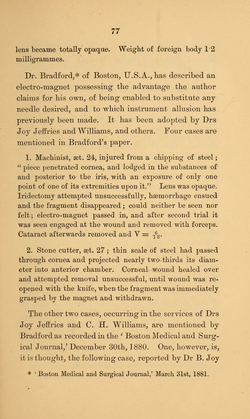 lens became totally opaque. Weight of foreign body 12 milligrammes. Dr. Bradford,* of Boston, U.S.A., has described an electro-magnet possessing the advantage the author claims for his own, of being enabled to substitute any needle desired, and to which instrument allusion has previously been made. It has been adopted by Drs Joy Jeffries and Williams, and others. Four cases are mentioned in Bradford's paper. 1. Machinist, set. 24, injured from a chipping of steel;  piece penetrated cornea, and lodged in the substances of and posterior to the iris, with an exposure of only one point of one of its extremities upon it. Lens was opaque. Iridectomy attempted unsuccessfully, haemorrhage ensued and the fragment disappeared; could neither be seen nor felt; electro-magnet passed in, and after second trial it was seen engaged at the wound and removed with forceps. Cataract afterwards removed and V = -£%. 2. Stone cutter, set. 27 ; thin scale of steel had passed through cornea and projected nearly two-thirds its diam- eter into anterior chamber. Corneal wound healed over and attempted removal unsuccessful, until wound was re- opened with the knife, when the fragment was immediately grasped by the magnet and withdrawn. The other two cases, occurring in the services of Drs Joy Jeffries and C. H. Williams, are mentioned by Bradford as recorded in the ' Boston Medical and Surg- ical Journal/ December 30th, 1880. One, however, is, it is thought, the following case, reported by Dr B. Joy * ' Boston Medical and Surgical Journal,' March 31st, 1881.