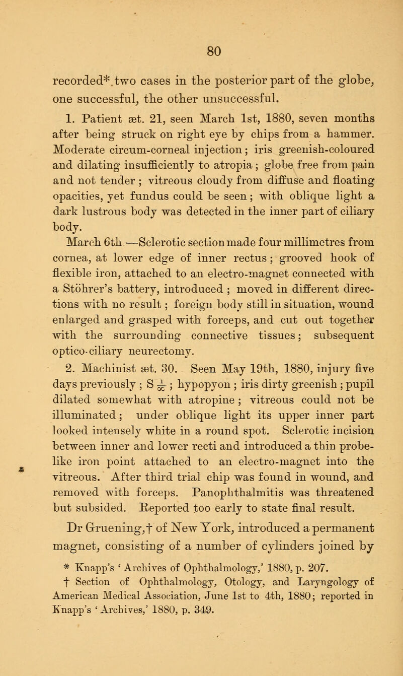 recorded*, two cases in the posterior part of the globe, one successful, the other unsuccessful. 1. Patient set. 21, seen March 1st, 1880, seven months after being struck on right eye by chips from a hammer. Moderate circum-corneal injection ; iris greenish-coloured and dilating insufficiently to atropia ; globe free from pain and not tender ; vitreous cloudy from diffuse and floating opacities, yet fundus could be seen; with oblique light a dark lustrous body was detected in the inner part of ciliary body. March 6th.—Sclerotic section made four millimetres from cornea, at lower edge of inner rectus; grooved hook of flexible iron, attached to an electro-magnet connected with a Stohrer's battery, introduced ; moved in different direc- tions with no result; foreign body still in situation, wound enlarged and grasped with forceps, and cut out together with the surrouDding connective tissues; subsequent optico-ciliary neurectomy. 2. Machinist eat. 30. Seen May 19th, 1880, injury five days previously ; S -^-; hypopyon ; iris dirty greenish ; pupil dilated somewhat with atropine ; vitreous could not be illuminated; under oblique light its upper inner part looked intensely white in a round spot. Sclerotic incision between inner and lower recti and introduced a thin probe- like iron point attached to an electro-magnet into the vitreous. After third trial chip was found in wound, and removed with forceps. Panophthalmitis was threatened but subsided. Reported too early to state final result. Dr Grruening^t of New York, introduced a permanent magnet, consisting of a number of cylinders joined by * Knapp's ' Archives of Ophthalmology/ 1880, p. 207. f Section of Ophthalmology, Otology, and Laryngology of American Medical Association, June 1st to 4th, 1880; reported in Knapp's 'Archives,' 1880, p. 349.