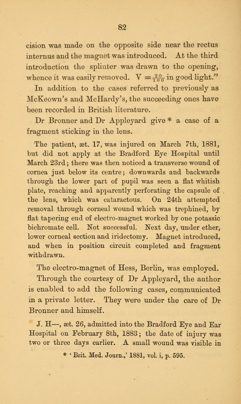 cision was made on the opposite side near the rectus internus and the magnet was introduced. At the third introduction the splinter was drawn to the opening, whence it was easily removed. V =-^- in good light. In addition to the cases referred to previously as McKeown's and McHardy's, the succeeding ones have been recorded in British literature. Dr Bronner and Dr Appleyard give * a case of a fragment sticking in the lens. The patient, set. 17, was injured on March 7th, 1881, but did not apply at the Bradford Eye Hospital until March 23rd; there was then noticed a transverse wound of cornea just below its centre; downwards and backwards through the lower part of pupil was seen a flat whitish plate, reaching and apparently perforating the capsule of the lens, which was cataractous. On 24th attempted removal through corneal wound which was trephined, by flat tapering end of electro-magnet worked by one potassic bichromate cell. Not successful. Next day, under ether, lower corneal section and iridectomy. Magnet introduced, and when in position circuit completed and fragment withdrawn. The electro-magnet of Hess, Berlin, was employed. Through the courtesy of Dr Appleyard, the author is enabled to add the following cases, communicated in a private letter. They were under the care of Dr Bronner and himself. J. H—, set. 26, admitted into the Bradford Eye and Ear Hospital on February 8th, 1883; the date of injury was two or three days earlier. A small wound was visible in * ' Brit. Med. Journ.,* 1881, vol. i, p. 595.