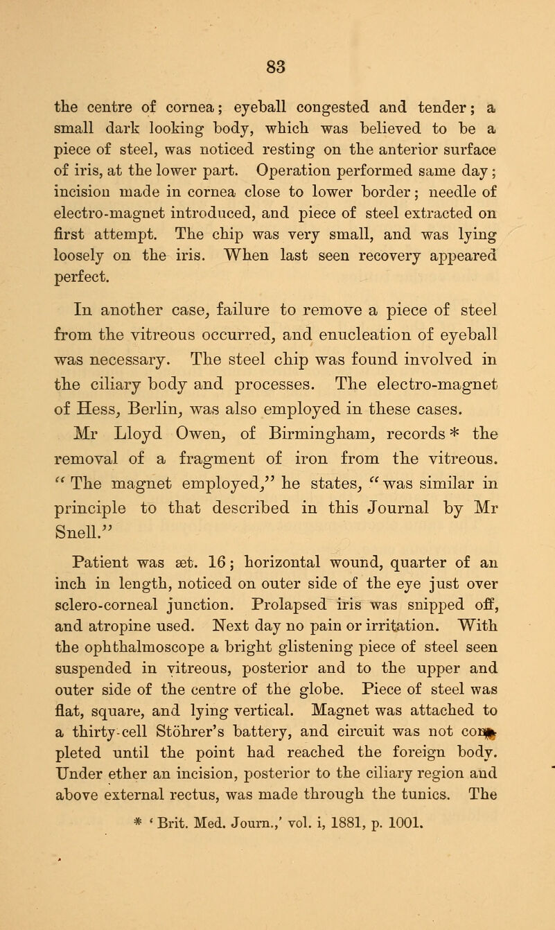 the centre of cornea; eyeball congested and tender; a small dark looking body, which was believed to be a piece of steel, was noticed resting on the anterior surface of iris, at the lower part. Operation performed same day; incision made in cornea close to lower border; needle of electro-magnet introduced, and piece of steel extracted on first attempt. The chip was very small, and was lying loosely on th& iris. When last seen recovery appeared perfect. In another case, failure to remove a piece of steel from the vitreous occurred, and enucleation of eyeball was necessary. The steel chip was found involved in the ciliary body and processes. The electro-magnet of Hess, Berlin, was also employed in these cases. Mr Lloyd Owen, of Birmingham, records * the removal of a fragment of iron from the vitreous. f< The magnet employed, he states, . was similar in principle to that described in this Journal by Mr Snell. Patient was set. 16; horizontal wound, quarter of an inch in length, noticed on outer side of the eye just over sclero-corneal junction. Prolapsed iris was snipped off, and atropine used. Next day no pain or irritation. With the ophthalmoscope a bright glistening piece of steel seen suspended in vitreous, posterior and to the upper and outer side of the centre of the globe. Piece of steel was flat, square, and lying vertical. Magnet was attached to a thirty-cell Stohrer's battery, and circuit was not coi% pleted until the point had reached the foreign body. Under ether an incision, posterior to the ciliary region and above external rectus, was made through the tunics. The * * Brit. Med. Journ.,' vol. i, 1881, p. 1001.