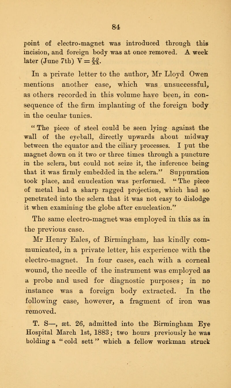 point of electro-magnet was introduced through this incision, and foreign body was at once removed. A week later (June 7th) V = M- In a private letter to the author, Mr Lloyd Owen mentions another case, which was unsuccessful, as others recorded in this volume have been, in con- sequence of the firm implanting of the foreign body in the ocular tunics.  The piece of steel could be seen lying against the wall of the eyeball, directly upwards about midway between the equator and the ciliary processes. I put the magnet down on it two or three times through a puncture in the sclera, but could not seize it, the inference being that it was firmly embedded in the sclera. Suppuration took place, and enucleation was performed.  The piece of metal had a sharp ragged projection, which had so penetrated into the sclera that it was not easy to dislodge it when examining the globe after enucleation. The same electro-magnet was employed in this as in the previous case. Mr Henry Eales, of Birmingham, has kindly com- municated, in a private letter, his experience with the electro-magnet. In four cases, each with a corneal wound, the needle of the instrument was employed as a probe and used for diagnostic purposes; in no instance was a foreign body extracted. In the following case, however, a fragment of iron was removed. T. S—, set. 26, admitted into the Birmingham Eye Hospital March 1st, 1883 ; two hours . previously he was holding a  cold sett  which a fellow workman struck