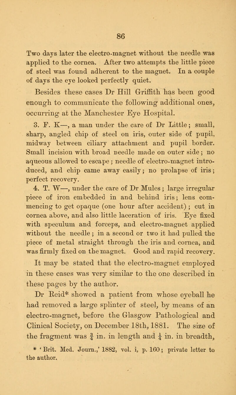 Two days later the electro-magnet without the needle was applied to the cornea. After two attempts the little piece of steel was found adherent to the magnet. In a couple of days the eye looked perfectly quiet. Besides these cases Dr Hill Griffith has been good enough to communicate the following additional ones, occurring at the Manchester Eye Hospital. 3. E. K—, a man under the care of Dr Little; small, sharp, angled chip of steel on iris, outer side of pupil, midway between ciliary attachment and pupil border. Small incision with broad needle made on outer side; no aqueous allowed to escape ; needle of electro-magnet intro- duced, and chip came away easily; no prolapse of iris; perfect recovery. 4. T. W;—, under the care of Dr Mules ; large irregular piece of iron embedded in and behind iris; lens com- mencing to get opaque (one hour after accident) ; cut in cornea above, and also little laceration of iris. Eye fixed with speculum and forceps, and electro-magnet applied without the needle ; in a second or two it had pulled the piece of metal straight through the iris and cornea, and was firmly fixed on the magnet. Good and rapid recovery. It may be stated that the electro-magnet employed in these cases was very similar to the one described in these pages by the author. Dr Reid* showed a patient from whose eyeball he had removed a large splinter of steel, by means of an electro-magnet, before the Glasgow Pathological and Clinical Society, on December 18th, 1881. The size of the fragment was f in. in length and J in. in breadth, * ' Brit. Med. Joum.,* 1882, vol, i, p. 160; private letter to the author.