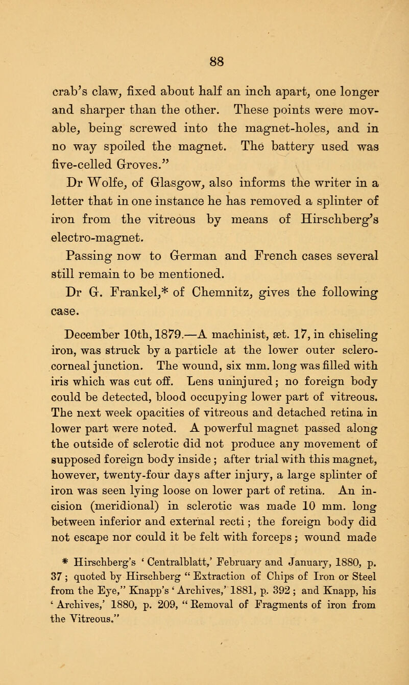 crab's claw, fixed about half an inch apart, one longer and sharper than the other. These points were mov- able, being screwed into the magnet-holes, and in no way spoiled the magnet. The battery used was five-celled Groves. Dr Wolfe, of Glasgow, also informs the writer in a letter that in one instance he has removed a splinter of iron from the vitreous by means of Hirschberg's electro-magnet. Passing now to Grerman and French cases several still remain to be mentioned. Dr G-. Frankel,* of Chemnitz, gives the following case. December 10th, 1879.—A machinist, set. 17, in chiseling iron, was struck by a particle at the lower outer sclero- corneal junction. The wound, six mm. long was filled with iris which was cut off. Lens uninjured; no foreign body could be detected, blood occupying lower part of vitreous. The next week opacities of vitreous and detached retina in lower part were noted. A powerful magnet passed along the outside of sclerotic did not produce any movement of supposed foreign body inside; after trial with this magnet, however, twenty-four days after injury, a large splinter of iron was seen lying loose on lower part of retina. An in- cision (meridional) in sclerotic was made 10 mm. long between inferior and external recti; the foreign body did not escape nor could it be felt with forceps; wound made * Hirschberg's ' Centralblatt,' February and January, 1880, p. 37 ; quoted by Hirschberg  Extraction of Chips of Iron or Steel from the Eye, Knapp's ' Archives,' 1881, p.. 392 ; and Knapp, his ' Archives,' 1880, p. 209,  Eemoval of Fragments of iron from the Vitreous.