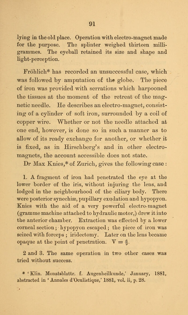 lying in the old place. Operation with electro-magnet made for the purpose. The splinter weighed thirteen milli- grammes. The eyeball retained its size and shape and light-perception. Frohlich* has recorded an unsuccessful case,, which was followed by amputation of the globe. The piece of iron was provided with serrations which harpooned the tissues at the moment of the retreat of the mag- netic needle. He describes an electro-magnet, consist- ing of a cylinder of soft iron, surrounded by a coil of copper wire. Whether or not the needle attached at one end, however, is done so in such a manner as to allow of its ready exchange for another, or whether it is fixed, as in Hirschberg's and in other electro- magnets, the account accessible does not state. Dr Max Knies,* of Zurich, gives the following case : 1. A fragment of iron had penetrated the eye at the lower border of the iris, without injuring the lens, and lodged in the neighbourhood of the ciliary body. There were posterior synechia, pupillary exudation and hypopyon. Knies with the aid of a very powerful electro-magnet (gramme machine attached to hydraulic motor,) drew it into the anterior chamber. Extraction was effected by a lower corneal section; • hypopyon escaped; the piece of iron was seized with forceps ; iridectomy. Later on the lens became opaque at the point of penetration. V = -J. 2 and 3. The same operation in two other cases was tried without success. * ' Klin. Monatsblattr. f. Augenheilkunde,' January, 1881, abstracted in ' Annales d'Oculistique,' 1881, vol. ii, p. 28.