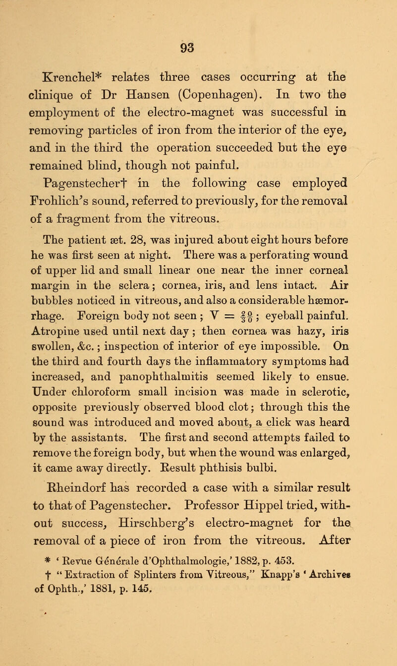 Krenchel* relates three cases occurring at the clinique of Dr Hansen (Copenhagen). In two the employment of the electro-magnet was successful in removing particles of iron from the interior of the eye_, and in the third the operation succeeded but the eye remained blind, though not painful. Pagenstecheri in the following case employed Frohlich/s sound, referred to previously, for the removal of a fragment from the vitreous. The patient set. 28, was injured about eight hours before he was first seen at night. There was a perforating wound of upper lid and small linear one near the inner corneal margin in the sclera; cornea, iris, and lens intact. Air bubbles noticed in vitreous, and also a considerable haemor- rhage. Foreign body not seen ; Y = §§ ; eyeball painful. Atropine used until next day; then cornea was hazy, iris swollen, <fcc.; inspection of interior of eye impossible. On the third and fourth days the inflammatory symptoms had increased, and panophthalmitis seemed likely to ensue. Under chloroform small incision was made in sclerotic, opposite previously observed blood clot; through this the sound was introduced and moved about, a click was heard by the assistants. The first and second attempts failed to remove the foreign body, but when the wound was enlarged, it came away directly. Result phthisis bulbi. Rheindorf has recorded a case with a similar result to that of Pagenstecher. Professor Hippel tried, with- out success, Hirschberg's electro-magnet for the removal of a piece of iron from the vitreous. After * ' KeVue Generale d'Ophthalmologie,' 1882, p. 453. f  Extraction of Splinters from Yitreous, Knapp's ' Archives of Ophth.,' 1881, p. 145.