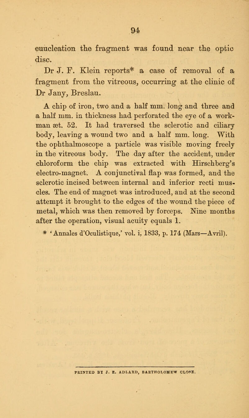 enucleation the fragment was found near the optic disc. Dr J. F. Klein reports* a case of removal of a fragment from the vitreous, occurring at the clinic of Dr Jany, Breslau. A chip of iron, two and a half mm. long and three and a half mm. in thickness had perforated the eye of a work- man 88t. 52. It had traversed the sclerotic and ciliary body, leaving a wound two and a half mm. long. With the ophthalmoscope a particle was visible moving freely in the vitreous body. The day after the accident, under chloroform the chip was extracted with Hirschberg's electro-magnet. A conjunctival flap was formed, and the sclerotic incised between internal and inferior recti mus- cles. The end of magnet was introduced, and at the second attempt it brought to the edges of the wound the piece of metal, which was then removed by forceps. Nine months after the operation, visual acuity equals 1. * 'Annales d'Oculistique,' vol. i, 1833, p. 174 (Mars—Avril). PRINTED BI J. E. ADLAED. BABTHOLOMEW CLOSE.