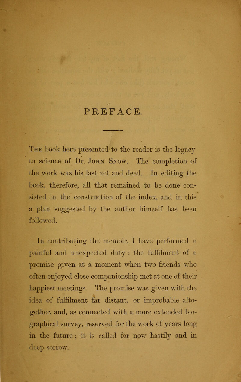 PREFACE. The book here presented to the reader is the legacy to science of Dr. John Snow. The completion of the work was his last act and deed. In editing the book, therefore, all that remained to be done con- sisted in the construction of the index, and in this a plan suggested by the author himself has been followed. In contributing the memoir, I have performed a painful and unexpected duty : the fulfilment of a promise given at a moment when two friends who often enjoyed close companionship met at one of their happiest meetings. The promise was given with the idea of fulfilment far distant, or improbable alto- gether, and, as connected with a more extended bio- graphical survey, reserved for the work of years long in the future ; it is called for now hastily and in deep sorrow.