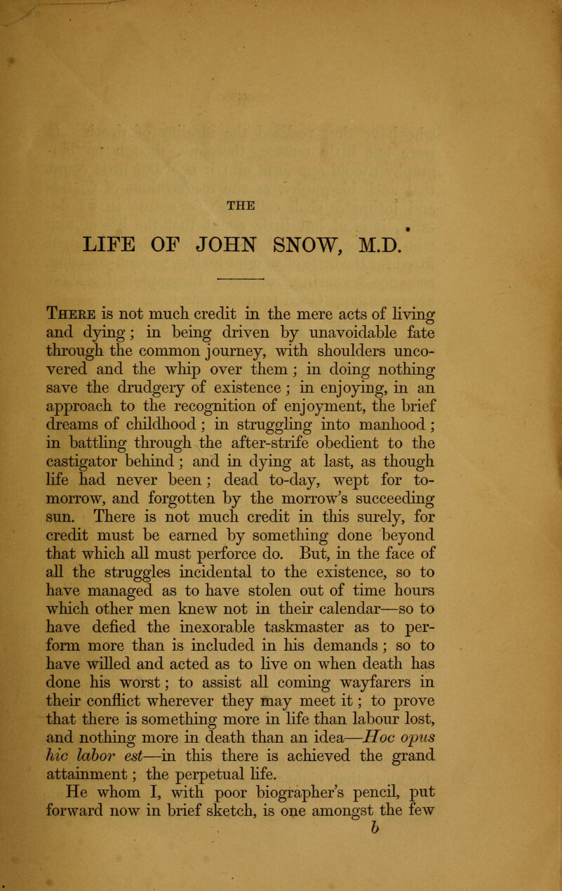 THE LIFE OF JOHN SNOW, M.D. There is not much credit in the mere acts of living and dying; in being driven by unavoidable fate through the common journey, with shoulders unco- vered and the whip over them; in doing nothing save the drudgery of existence; in enjoying, in an approach to the recognition of enjoyment, the brief dreams of childhood; in struggling into manhood; in battling through the after-strife obedient to the castigator behind; and in dying at last, as though life had never been; dead to-day, wept for to- morrow, and forgotten by the morrow's succeeding sun. There is not much credit in this surely, for credit must be earned by something done beyond that which all must perforce do. But, in the face of all the struggles incidental to the existence, so to have managed as to have stolen out of time hours which other men knew not in their calendar—so to have defied the inexorable taskmaster as to per- form more than is included in his demands; so to have willed and acted as to live on when death has done his worst; to assist all coming wayfarers in their conflict wherever they may meet it; to prove that there is something more in life than labour lost, and nothing more in death than an idea—Hoc opus hie labor est—in this there is achieved the grand attainment; the perpetual life. He whom I, with poor biographer's pencil, put forward now in brief sketch, is one amongst the few b