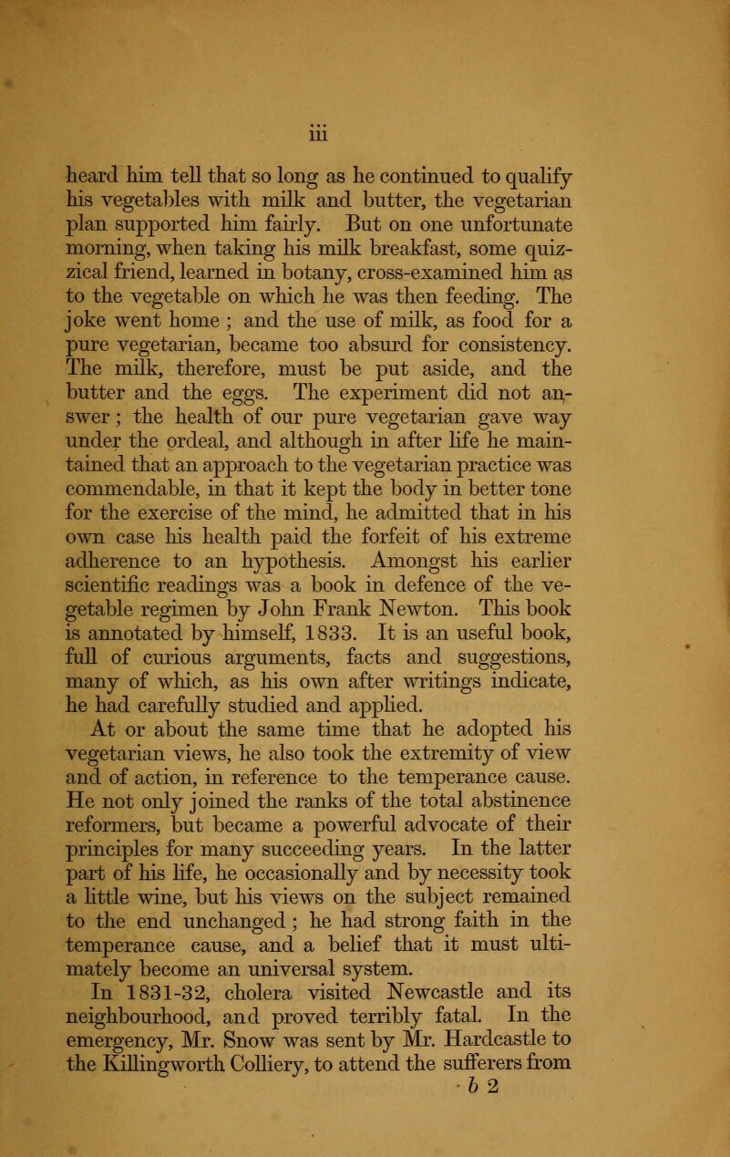 1U heard him tell that so long as he continued to qualify his vegetables with milk and butter, the vegetarian plan supported him fairly. But on one unfortunate morning, when taking his milk breakfast, some quiz- zical friend, learned in botany, cross-examined him as to the vegetable on which he was then feeding. The joke went home ; and the use of milk, as food for a pure vegetarian, became too absurd for consistency. The milk, therefore, must be put aside, and the butter and the eggs. The experiment did not an- swer ; the health of our pure vegetarian gave way under the ordeal, and although in after life he main- tained that an approach to the vegetarian practice was commendable, in that it kept the body in better tone for the exercise of the mind, he admitted that in his own case his health paid the forfeit of his extreme adherence to an hypothesis. Amongst his earlier scientific readings was a book in defence of the ve- getable regimen by John Frank Newton. This book is annotated by himself, 1833. It is an useful book, full of curious arguments, facts and suggestions, many of which, as his own after writings indicate, he had carefully studied and applied. At or about the same time that he adopted his vegetarian views, he also took the extremity of view and of action, in reference to the temperance cause. He not only joined the ranks of the total abstinence reformers, but became a powerful advocate of their principles for many succeeding years. In the latter part of his life, he occasionally and by necessity took a little wine, but his views on the subject remained to the end unchanged; he had strong faith in the temperance cause, and a belief that it must ulti- mately become an universal system. In 1831-32, cholera visited Newcastle and its neighbourhood, and proved terribly fatal. In the emergency, Mr. Snow was sent by Mr. Hardcastle to the Killingworth Colliery, to attend the sufferers from