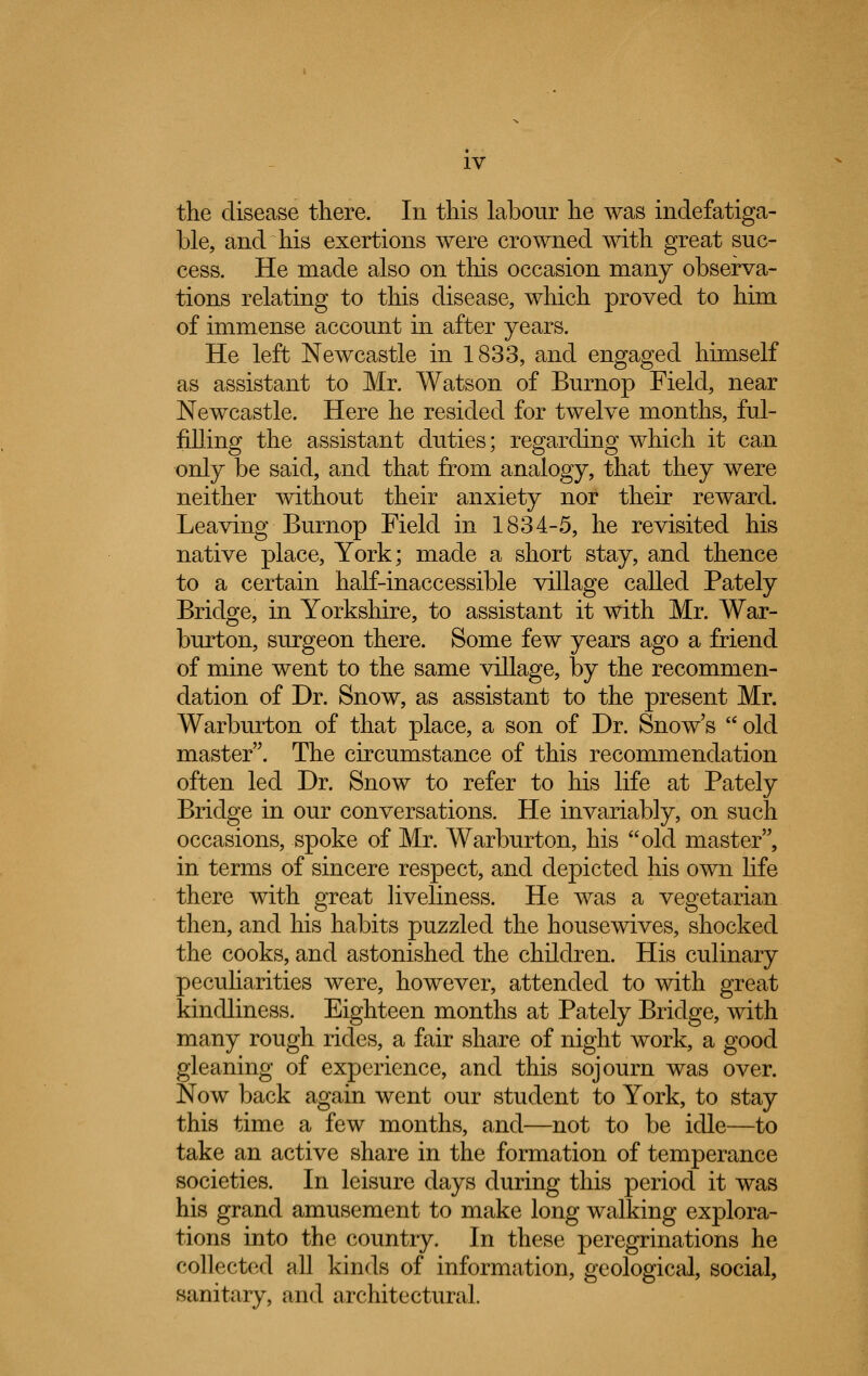 the disease there. In this labour he was indefatiga- ble, and his exertions were crowned with great suc- cess. He made also on this occasion many observa- tions relating to this disease, which proved to him of immense account in after years. He left Newcastle in 1833, and engaged himself as assistant to Mr. Watson of Burnop Field, near Newcastle. Here he resided for twelve months, ful- filling the assistant duties; regarding which it can only be said, and that from analogy, that they were neither without their anxiety nor their reward. Leaving Burnop Field in 1834-5, he revisited his native place, York; made a short stay, and thence to a certain half-inaccessible village called Pately Bridge, in Yorkshire, to assistant it with Mr. War- burton, surgeon there. Some few years ago a friend of mine went to the same village, by the recommen- dation of Dr. Snow, as assistant to the present Mr. Warburton of that place, a son of Dr. Snow's  old master. The circumstance of this recommendation often led Dr. Snow to refer to his life at Pately Bridge in our conversations. He invariably, on such occasions, spoke of Mr. Warburton, his old master, in terms of sincere respect, and depicted his own life there with great liveliness. He was a vegetarian then, and his habits puzzled the housewives, shocked the cooks, and astonished the children. His culinary peculiarities were, however, attended to with great kindliness. Eighteen months at Pately Bridge, with many rough rides, a fair share of night work, a good gleaning of experience, and this sojourn was over. Now back again went our student to York, to stay this time a few months, and—not to be idle—to take an active share in the formation of temperance societies. In leisure days during this period it was his grand amusement to make long walking explora- tions into the country. In these peregrinations he collected all kinds of information, geological, social, sanitary, and architectural.