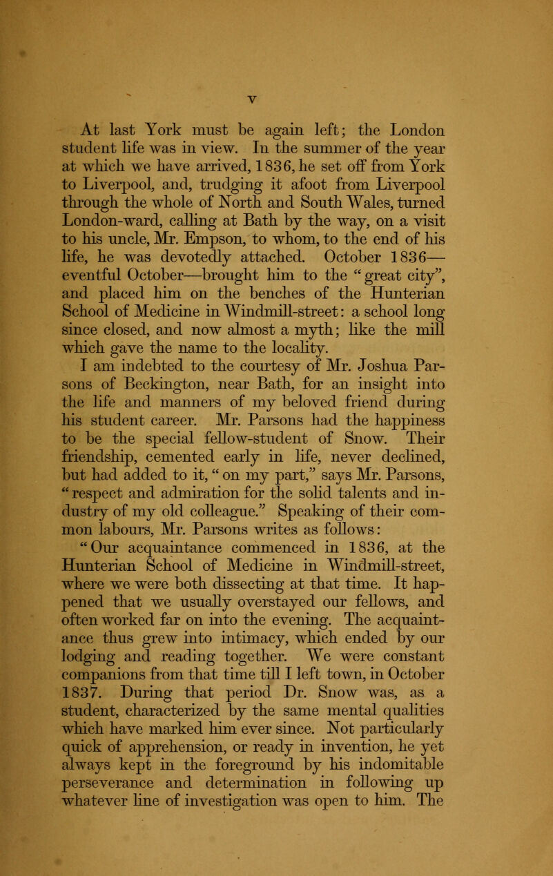 At last York must be again left; the London student life was in view. In the summer of the year at which we have arrived, 1836, he set off from York to Liverpool, and, trudging it afoot from Liverpool through the whole of North and South Wales, turned London-ward, calling at Bath by the way, on a visit to his uncle, Mr. Empson, to whom, to the end of his life, he was devotedly attached. October 1836— eventful October—brought him to the great city, and placed him on the benches of the Hunterian School of Medicine in Windmill-street: a school long since closed, and now almost a myth; like the mill which gave the name to the locality. I am indebted to the courtesy of Mr. Joshua Par- sons of Beckington, near Bath, for an insight into the life and manners of my beloved friend during his student career. Mr. Parsons had the happiness to be the special fellow-student of Snow. Their friendship, cemented early in life, never declined, but had added to it, on my part, says Mr. Parsons, respect and admiration for the solid talents and in- dustry of my old colleague. Speaking of their com- mon labours, Mr. Parsons writes as follows: Our acquaintance commenced in 1836, at the Hunterian School of Medicine in Windmill-street, where we were both dissecting at that time. It hap- pened that we usually overstayed our fellows, and often worked far on into the evening. The acquaint- ance thus grew into intimacy, which ended by our lodging and reading together. We were constant companions from that time till I left town, in October 1837. During that period Dr. Snow was, as a student, characterized by the same mental qualities which have marked him ever since. Not particularly quick of apprehension, or ready in invention, he yet always kept in the foreground by his indomitable perseverance and determination in following up whatever line of investigation was open to him. The