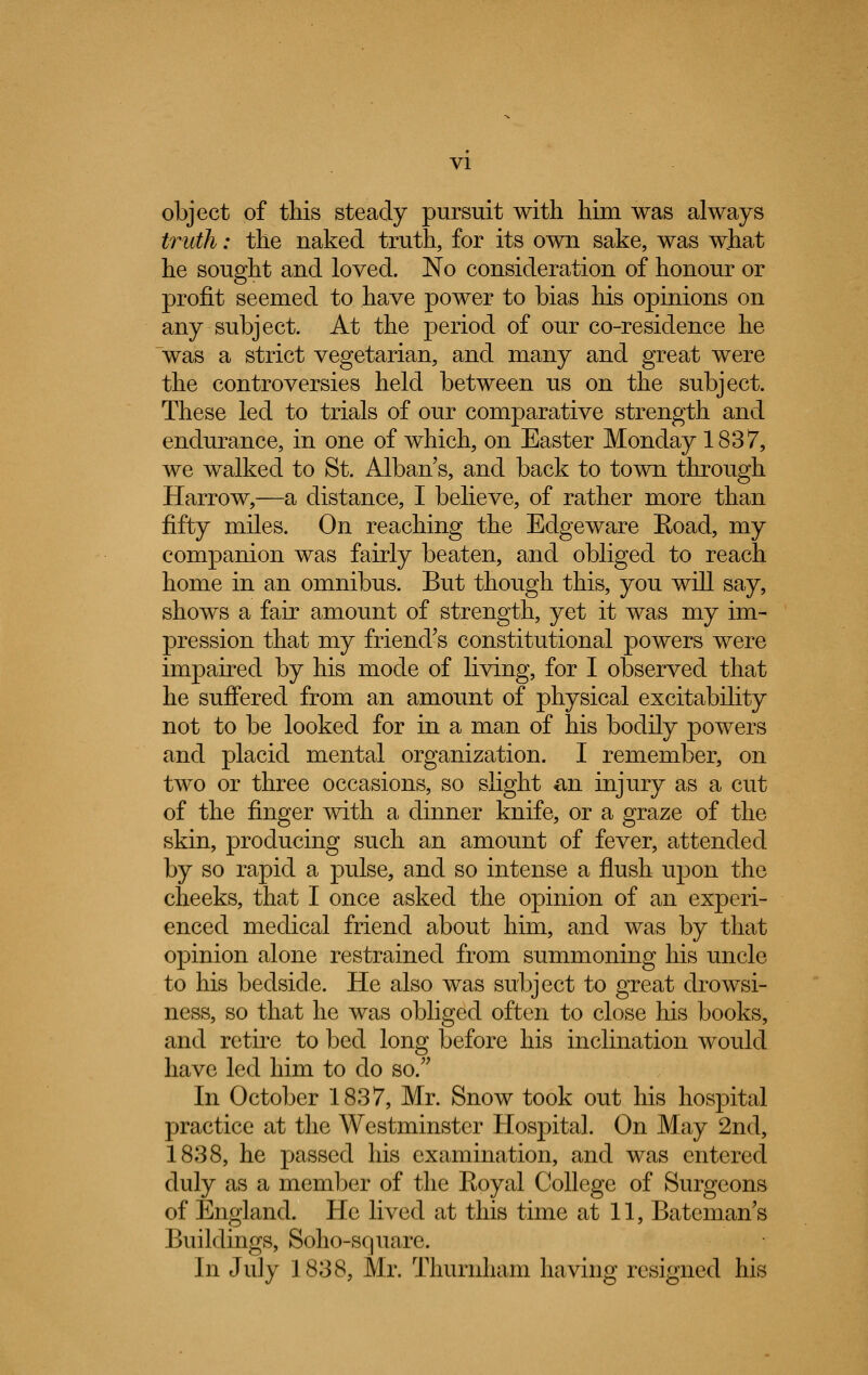 object of this steady pursuit with him was always truth: the naked truth, for its own sake, was what he sought and loved. No consideration of honour or profit seemed to have power to bias his opinions on any subject. At the period of our co-residence he was a strict vegetarian, and many and great were the controversies held between us on the subject. These led to trials of our comparative strength and endurance, in one of which, on Easter Monday 1837, we walked to St. Alban s, and back to town through Harrow,—a distance, I believe, of rather more than fifty miles. On reaching the Edgeware Road, my companion was fairly beaten, and obliged to reach home in an omnibus. But though this, you will say, shows a fair amount of strength, yet it was my im- pression that my friend's constitutional powers were impaired by his mode of living, for I observed that he suffered from an amount of physical excitability not to be looked for in a man of his bodily powers and placid mental organization. I remember, on two or three occasions, so slight &n injury as a cut of the finger with a dinner knife, or a graze of the skin, producing such an amount of fever, attended by so rapid a pulse, and so intense a flush upon the cheeks, that I once asked the opinion of an experi- enced medical friend about him, and was by that opinion alone restrained from summoning his uncle to his bedside. He also was subject to great drowsi- ness, so that he was obliged often to close his books, and retire to bed long before his inclination would have led him to do so. In October 1837, Mr. Snow took out his hospital practice at the Westminster Hospital. On May 2nd, 1838, he passed his examination, and was entered duly as a member of the Eoyal College of Surgeons of England. He lived at this time at 11, Batcman's Buildings, Soho-square. In July 1838, Mr. Thurnham having resigned his