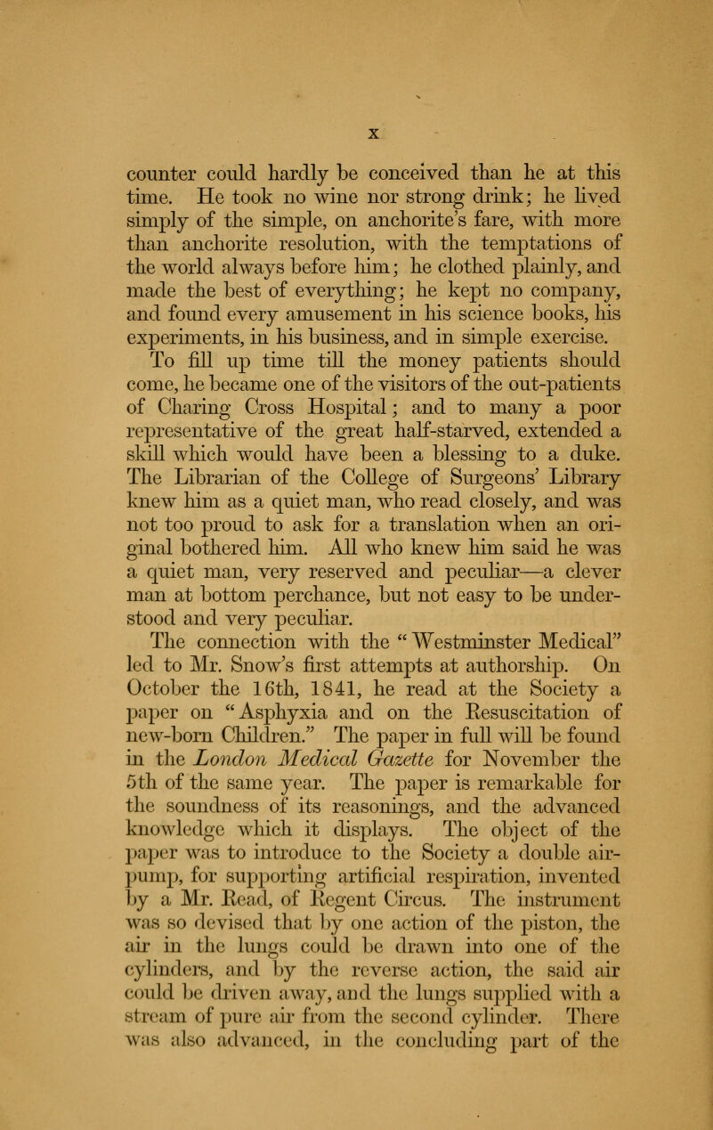 counter could hardly be conceived than he at this time. He took no wine nor strong drink; he lived simply of the simple, on anchorite's fare, with more than anchorite resolution, with the temptations of the world always before him; he clothed plainly, and made the best of everything; he kept no company, and found every amusement in his science books, his experiments, in his business, and in simple exercise. To fill up time till the money patients should come, he became one of the visitors of the out-patients of Charing Cross Hospital; and to many a poor representative of the great half-starved, extended a skill which would have been a blessing to a duke. The Librarian of the College of Surgeons' Library knew him as a quiet man, who read closely, and was not too proud to ask for a translation when an ori- ginal bothered him. All who knew him said he was a quiet man, very reserved and peculiar—a clever man at bottom perchance, but not easy to be under- stood and very peculiar. The connection with the Westminster Medical led to Mr. Snow's first attempts at authorship. On October the 16th, 1841, he read at the Society a paper on Asphyxia and on the Eesuscitation of new-born Children. The paper in full will be found in the London Medical Gazette for November the 5th of the same year. The paper is remarkable for the soundness of its reasonings, and the advanced knowledge which it displays. The object of the paper was to introduce to the Society a double air- pump, for supporting artificial respiration, invented by a Mr. Eead, of Kegent Circus. The instrument was so devised that by one action of the piston, the air in the lungs could be drawn into one of the cylinders, and by the reverse action, the said air could be driven away, and the lungs supplied with a stream of pure air from the second cylinder. There was also advanced, in the concluding part of the