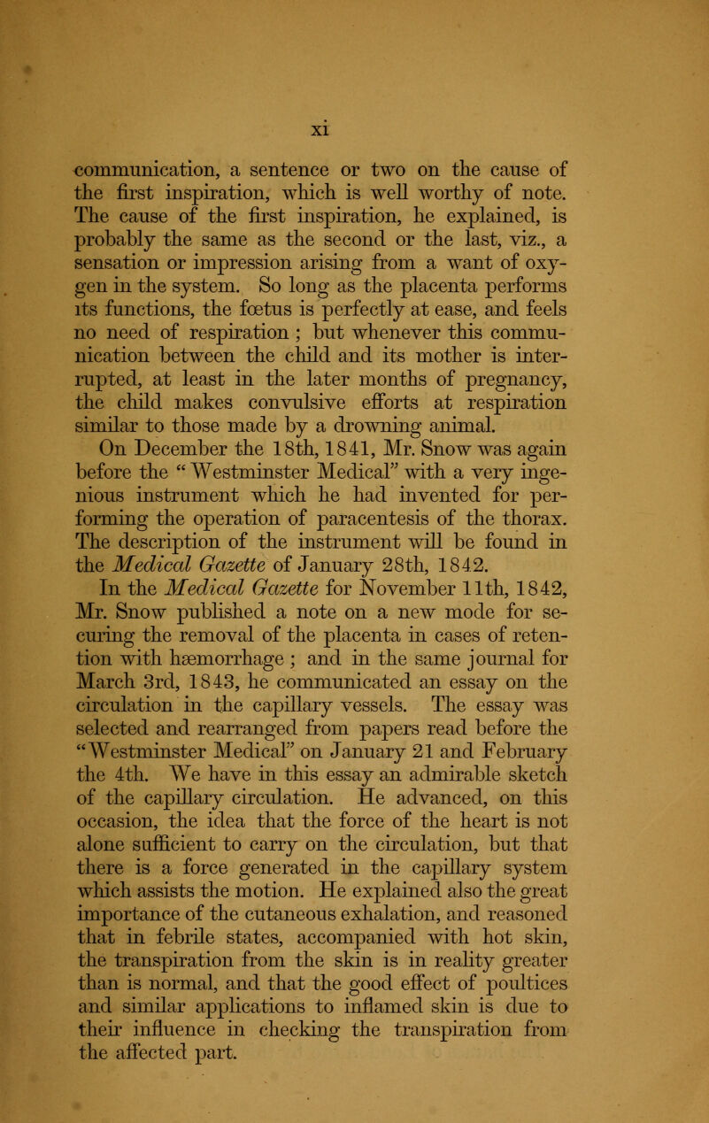 communication, a sentence or two on the cause of the first inspiration, which is well worthy of note. The cause of the first inspiration, he explained, is probably the same as the second or the last, viz., a sensation or impression arising from a want of oxy- gen in the system. So long as the placenta performs its functions, the foetus is perfectly at ease, and feels no need of respiration; but whenever this commu- nication between the child and its mother is inter- rupted, at least in the later months of pregnancy, the child makes convulsive efforts at respiration similar to those made by a drowning animal. On December the 18th, 1841, Mr. Snow was again before the  Westminster Medical with a very inge- nious instrument which he had invented for per- forming the operation of paracentesis of the thorax. The description of the instrument will be found in the Medical Gazette of January 28th, 184.2. In the Medical Gazette for November 11th, 1842, Mr. Snow published a note on a new mode for se- curing the removal of the placenta in cases of reten- tion with haemorrhage ; and in the same journal for March 3rd, 1843, he communicated an essay on the circulation in the capillary vessels. The essay was selected and rearranged from papers read before the Westminster Medical on January 21 and February the 4th. We have in this essay an admirable sketch of the capillary circulation. He advanced, on this occasion, the idea that the force of the heart is not alone sufficient to carry on the circulation, but that there is a force generated in the capillary system which assists the motion. He explained also the great importance of the cutaneous exhalation, and reasoned that in febrile states, accompanied with hot skin, the transpiration from the skin is in reality greater than is normal, and that the good effect of poultices and similar applications to inflamed skin is due to their influence in checking the transpiration from the affected part.