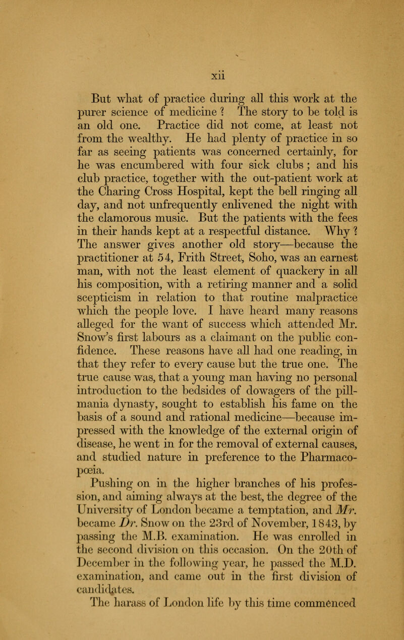 But what of practice during all this work at the purer science of medicine \ The story to be told is an old one. Practice did not come, at least not from the wealthy. He had plenty of practice in so far as seeing patients was concerned certainly, for he was encumbered with four sick clubs; and his club practice, together with the out-patient work at the Charing Cross Hospital, kept the bell ringing all day, and not unfrequently enlivened the night with the clamorous music. But the patients with the fees in their hands kept at a respectful distance. Why % The answer gives another old story—because the practitioner at 54, Frith Street, Soho, was an earnest man, with not the least element of quackery in all his composition, with a retiring manner and a solid scepticism in relation to that routine malpractice which the people love. I have heard many reasons alleged for the want of success which attended Mr. Snow's first labours as a claimant on the public con- fidence. These reasons have all had one reading, in that they refer to every cause but the true one. The true cause was, that a young man having no personal introduction to the bedsides of dowagers of the pill- mania dynasty, sought to establish his fame on the basis of a sound and rational medicine—because im- pressed with the knowledge of the external origin of disease, he went in for the removal of external causes, and studied nature in preference to the Pharmaco- poeia. Pushing on in the higher branches of his profes- sion, and aiming always at the best, the degree of the University of London became a temptation, and Mr. became Dr. Snow on the 23rd of November, 1843, by passing the M.B. examination. He was enrolled in the second division on this occasion. On the 20th of December in the following year, he passed the M.D. examination, and came out in the first division of candidates. The harass of London life by this time commenced