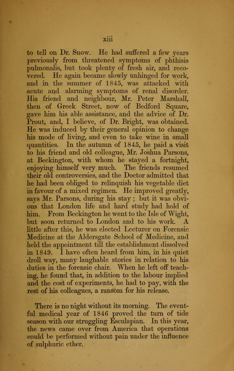 to tell on Dr. Snow. He had suffered a few years previously from threatened symptoms of phthisis puhnonalis, but took plenty of fresh air, and reco- vered. He again became slowly unhinged for work, and in the summer of 1845, was attacked with acute and alarming symptoms of renal disorder. His friend and neighbour, Mr. Peter Marshall, then of Greek Street, now of Bedford Square, gave him his able assistance, and the advice of Dr. Prout, and, I believe, of Dr. Bright, was obtained. He was induced by their general opinion to change his mode of living, and even to take wine in small quantities. In the autumn of 1845, he paid a visit to his friend and old colleague, Mr. Joshua Parsons, at Beckington, with whom he stayed a fortnight, enjoying himself very much. The friends resumed their old controversies, and the Doctor admitted that he had been obliged to relinquish his vegetable diet in favour of a mixed regimen. He improved greatly, says Mr. Parsons, during his stay; but it was obvi- ous that London life and hard study had hold of him. From Beckington he went to the Isle of Wight, but soon returned to London and to his work. A little after this, he was elected Lecturer on Forensic Medicine at the Aldersgate School of Medicine, and held the appointment till the establishment dissolved in 1849. I have often heard from him, in his quiet droll way, many laughable stories in relation to his duties in the forensic chair. When he left off teach- ing, he found that, in addition to the labour implied and the cost of experiments, he had to pay, with the rest of his colleagues, a ransom for his release. There is no night without its morning. The event- ful medical year of 1846 proved the turn of tide season with our struggling Esculapian. In this year, the news came over from America that operations could be performed without pain under the influence of sulphuric ether.