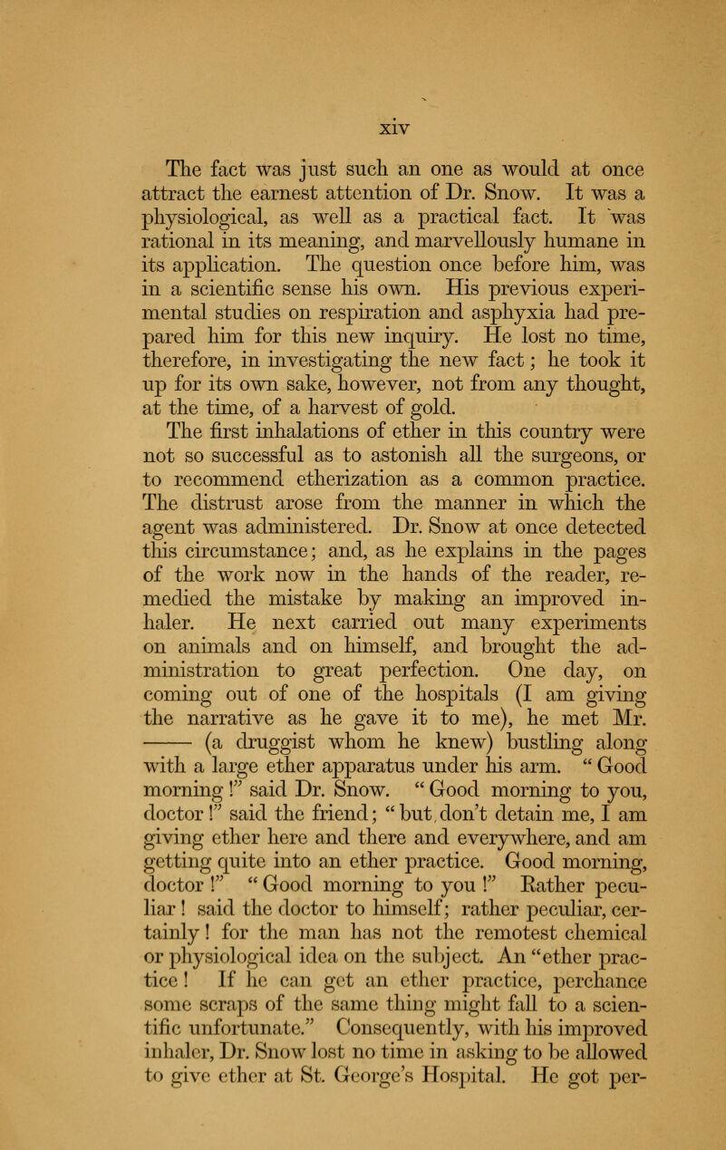 The fact was just such an one as would at once attract the earnest attention of Dr. Snow. It was a physiological, as well as a practical fact. It was rational in its meaning, and marvellously humane in its application. The question once before him, was in a scientific sense his own. His previous experi- mental studies on respiration and asphyxia had pre- pared him for this new inquiry. He lost no time, therefore, in investigating the new fact; he took it up for its own sake, however, not from any thought, at the time, of a harvest of gold. The first inhalations of ether in this country were not so successful as to astonish all the surgeons, or to recommend etherization as a common practice. The distrust arose from the manner in which the agent was administered. Dr. Snow at once detected this circumstance; and, as he explains in the pages of the work now in the hands of the reader, re- medied the mistake by making an improved in- haler. He next carried out many experiments on animals and on himself, and brought the ad- ministration to great perfection. One day, on coming out of one of the hospitals (I am giving the narrative as he gave it to me), he met Mr. (a druggist whom he knew) bustling along with a large ether apparatus under his arm. Good morning f said Dr. Snow. Good morning to you, doctor ! said the friend; but,don't detain me, I am giving ether here and there and everywhere, and am getting quite into an ether practice. Good morning, doctor P Good morning to you ! Eather pecu- liar ! said the doctor to himself; rather peculiar, cer- tainly ! for the man has not the remotest chemical or physiological idea on the subject An ether prac- tice ! If he can get an ether practice, perchance some scraps of the same thing might fall to a scien- tific unfortunate. Consequently, with his improved inhaler, Dr. Snow lost no time in asking to be allowed to give ether at St. George's Hospital. He got per-