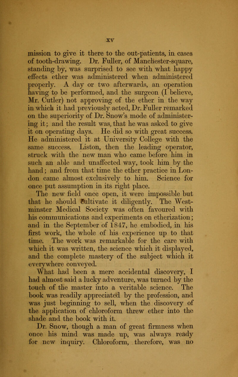 mission to give it there to the out-patients, in cases of tooth-drawing. Dr. Fuller, of Manchester-square, standing by, was surprised to see with what happy effects ether was administered when administered properly. A day or two afterwards, an operation having to be performed, and the surgeon (I believe, Mr. Cutler) not approving of the ether in the way in which it had previously acted, Dr. Fuller remarked on the superiority of Dr. Snow's mode of administer- ing it; and the result was, that he was asked to give it on operating days. He did so with great success. He administered it at University College with the same success. Liston, then the leading operator, struck with the new man who came before him in such an able and unaffected way, took him by the hand; and from that time the ether practice in Lon- don came almost exclusively to him. Science for once put assumption in its right place. The new field once open, it were impossible but that he should Cultivate it diligently. The West- minster Medical Society was often favoured with his communications and experiments on etherization; and in the September of 1847, he embodied, in his first work, the whole of his experience up to that time. The work was remarkable for the care with which it was written, the science which it displayed, and the complete mastery of the subject which it everywhere conveyed. What had been a mere accidental discovery, I had almost said a lucky adventure, was turned by the touch of the master into a veritable science. The book was readily appreciated by the profession, and was just beginning to sell, when the discovery of the application of chloroform threw ether into the shade and the book with it. Dr. Snow, though a man of great firmness when once his mind was made up, was always ready for new inquiry. Chloroform, therefore, was no