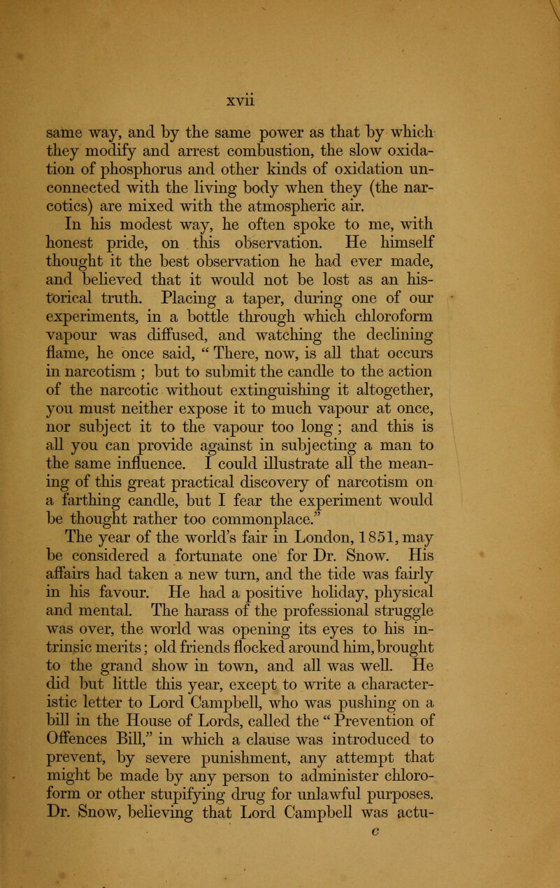 same way, and by the same power as that by which they modify and arrest combustion, the slow oxida- tion of phosphorus and other kinds of oxidation un- connected with the living body when they (the nar- cotics) are mixed with the atmospheric air. In his modest way, he often spoke to me, with honest pride, on this observation. He himself thought it the best observation he had ever made, and believed that it would not be lost as an his- torical truth. Placing a taper, during one of our experiments, in a bottle through which chloroform vapour was diffused, and watching the declining flame, he once said, There, now, is all that occurs in narcotism ; but to submit the candle to the action of the narcotic without extinguishing it altogether, you must neither expose it to much vapour at once, nor subject it to the vapour too long; and this is all you can provide against in subjecting a man to the same influence. I could illustrate all the mean- ing of this great practical discovery of narcotism on a farthing candle, but I fear the experiment would be thought rather too commonplace. The year of the world's fair in London, 1851, may be considered a fortunate one for Dr. Snow. His affairs had taken a new turn, and the tide was fairly in his favour. He had a positive holiday, physical and mental. The harass of the professional struggle was over, the world was opening its eyes to his in- trinsic merits; old friends flocked around him, brought to the grand show in town, and all was well. He did but little this year, except to write a character- istic letter to Lord Campbell, who was pushing on a bill in the House of Lords, called the Prevention of Offences Bill, in which a clause was introduced to prevent, by severe punishment, any attempt that might be made by any person to administer chloro- form or other stupifying drug for unlawful purposes. Dr. Snow, believing that Lord Campbell was actu-