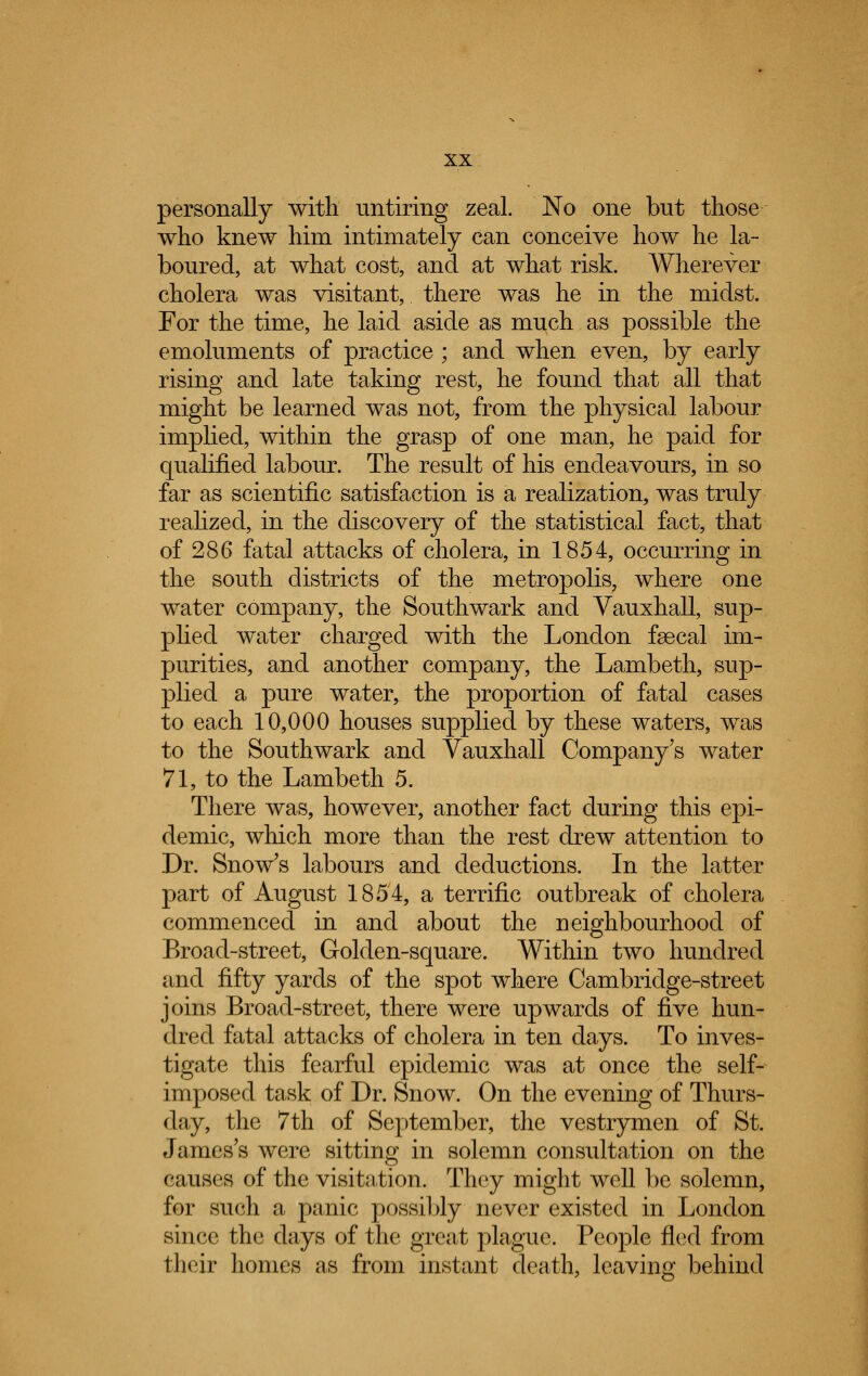 personally with untiring zeal. No one but those who knew him intimately can conceive how he la- boured, at what cost, and at what risk. Wherever cholera was visitant, there was he in the midst. For the time, he laid aside as much as possible the emoluments of practice ; and when even, by early rising and late taking rest, he found that all that might be learned was not, from the physical labour implied, within the grasp of one man, he paid for qualified labour. The result of his endeavours, in so far as scientific satisfaction is a realization, was truly realized, in the discovery of the statistical fact, that of 286 fatal attacks of cholera, in 1854, occurring in the south districts of the metropolis, where one water company, the Southwark and Vauxhall, sup- plied water charged with the London faecal im- purities, and another company, the Lambeth, sup- plied a pure water, the proportion of fatal cases to each 10,000 houses supplied by these waters, was to the Southwark and Vauxhall Company's water 71, to the Lambeth 5. There was, however, another fact during this epi- demic, winch more than the rest drew attention to Dr. Snow's labours and deductions. In the latter part of August 1854, a terrific outbreak of cholera commenced in and about the neighbourhood of Broad-street, Golden-square. Within two hundred and fifty yards of the spot where Cambridge-street joins Broad-street, there were upwards of five hun- dred fatal attacks of cholera in ten days. To inves- tigate this fearful epidemic was at once the self- imposed task of Dr. Snow. On the evening of Thurs- day, the 7th of September, the vestrymen of St. James's were sitting in solemn consultation on the causes of the visitation. They might well be solemn, for such a panic possibly never existed in London since the clays of the great plague. People fled from their homes as from instant death, leaving behind