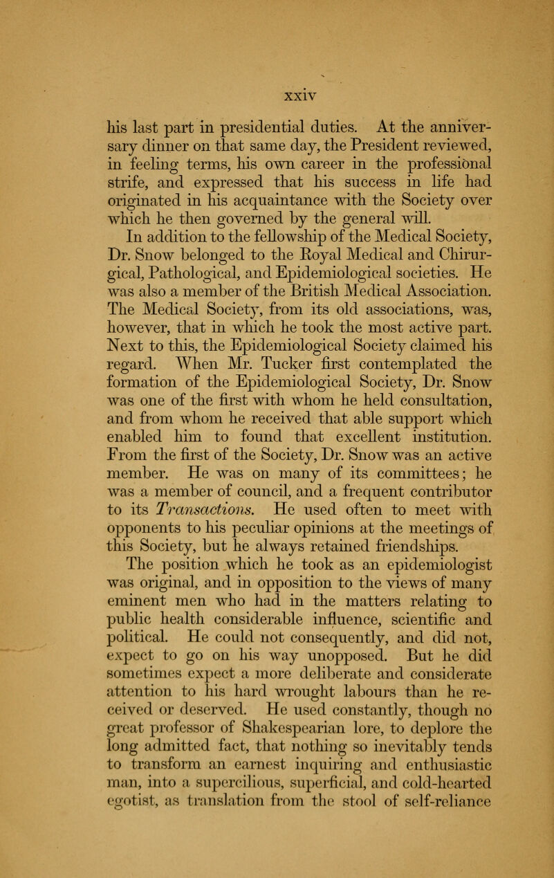 his last part in presidential duties. At the anniver- sary dinner on that same day, the President reviewed, in feeling terms, his own career in the professional strife, and expressed that his success in life had originated in his acquaintance with the Society over which he then governed by the general will. In addition to the fellowship of the Medical Society, Dr. Snow belonged to the Eoyal Medical and Chirur- gical, Pathological, and Epidemiological societies. He was also a member of the British Medical Association. The Medical Society, from its old associations, was, however, that in which he took the most active part. Next to this, the Epidemiological Society claimed his regard. When Mr. Tucker first contemplated the formation of the Epidemiological Society, Dr. Snow was one of the first with whom he held consultation, and from whom he received that able support which enabled him to found that excellent institution. From the first of the Society, Dr. Snow was an active member. He was on many of its committees; he was a member of council, and a frequent contributor to its Transactions. He used often to meet with opponents to his peculiar opinions at the meetings of this Society, but he always retained friendships. The position which he took as an epidemiologist was original, and in opposition to the views of many eminent men who had in the matters relating to public health considerable influence, scientific and political. He could not consequently, and did not, expect to go on his way unopposed. But he did sometimes expect a more deliberate and considerate attention to his hard wrought labours than he re- ceived or deserved. He used constantly, though no great professor of Shakespearian lore, to deplore the long admitted fact, that nothing so inevitably tends to transform an earnest inquiring and enthusiastic man, into a supercilious, superficial, and cold-hearted egotist, as translation from the stool of self-reliance